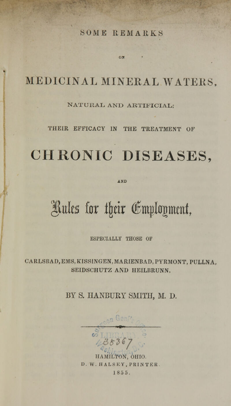 SOME REMARKS MEDICINAL MINERAL WATERS, NATURAL AND ARTIFICIAL; THEIR EFFICACY IN THE TREATMENT OF CHRONIC DISEASES, Miitles fax ijjetr dBmpIflgmtitf, % ESPECIALLY THOSE OF CARLSBAD, EMS, KISSINGEN,MARIENBAD, PYRMONT, PULLNA, SEIDSCHUTZ AND HEILBRUNN. BY S. IIANBURY SMITH, M. D. — HAMILTON, OHIO. D . W . II A L S K Y , P RI N T E R 1855.