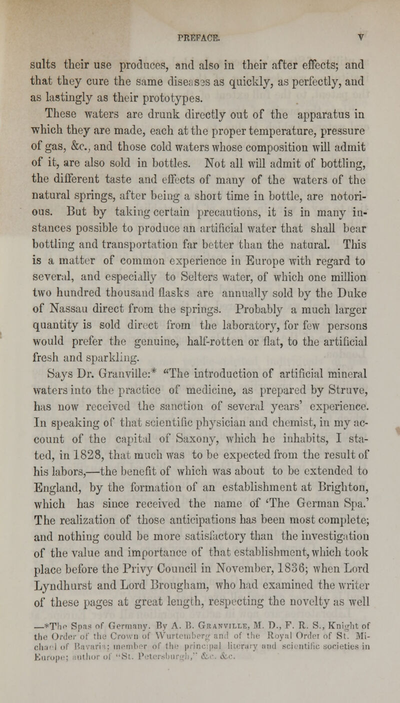 suits their use produces, and also in their after effects; and that they cure the same diseases as quickly, as perfectly, and as lastingly as their prototypes. These waters are drunk directly out of the apparatus in which they are made, each at the proper temperature, pressure of gas, &c, and those cold waters whose composition will admit of it, are also sold in bottles. Not all will admit of bottling, the different taste and effects of many of the waters of the natural springs, after being a short time in bottle, are notori- ous. But by taking certain precautions, it is in many in- stances possible to produce an artificial water that shall bear bottling and transportation far better than the natural. This is a matter of common experience in Europe with regard to several, and especially to Selters water, of which one million two hundred thousand flasks are annually sold by the Duke of Nassau direct from the springs. Probably a much larger quantity is sold direct from the laboratory, for few persons would prefer the genuine, half-rotten or flat, to the artificial fresh and sparkling. Says Dr. Granville:* The introduction of artificial mineral waters into the practice of medicine, as prepared by Struve, has now received the sanction of several years' experience. In speaking of that scientific physician and chemist, in my ac- count of the capital of Saxony, which he inhabits, I sta- ted, in 1828, that much was to be expected from the result of his labors,—the benefit of which was about to be extended to England, by the formation of an establishment at Brighton, which has since received the name of 'The German Spa.' The realization of those anticipations has been most complete; and nothing could be more satisfactory than the investigation of the value and importance of that establishment, which took place before the Privy Council in November, 1836; when Lord Lyndhurst and Lord Brougham, who had examined the writer of these pages at great length, respecting the novelty as well —*Thr- Spas of Germany. By A. B. Granville, M. D., F. R. S., Knight of tin' Order of the Crown of Wurtem of the Royal Ordei of St. Mi- ch,!' i of Bavark: member of the principal literary and scientific societies in Europe; mthor of St. Pel