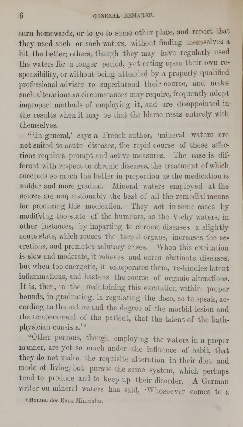 turn homewards, or to go to some other place, and report that they used such or sueh waters, without finding themselves a bit the better; others, though they may have regularly used the waters for a longer period, yet acting upon their own re- sponsibility, or without being attended by a properly qualified professional adviser to superintend their course, and make such alterations as circumstances may require, frequently adopt improper methods of employing it, and are disappointed in the results when it may be that the blame rests entirely with themselves. (i 'In general,' says a French author, 'mineral waters are not suited to acute diseases; the rapid course of these affec- tions requires prompt and active measures. The case is dif- ferent with respect to chronic diseases, the treatment of which succeeds so much the better in proportion as the medication is milder and more gradual. Mineral waters employed at the source are unquestionably the best of all the remedial means for producing this medication. They act in some cases by modifying the state of the humours, as the Vichy waters, in other instances, by imparting to chronic diseases a slightly acute state, which rouses the torpid organs, increases the se- cretions, and promotes salutary crises. When this excitation is slow and moderate, it relieves and cares obstinate diseases; but when too energetic, it exasperates them, re-kindles latent inflammations, and hastens the course of organic alterations. It is, then, in the maintaining this excitation within proper bounds, in graduating, in regulating the dose, so to speak, ac- cording to the nature and the degree of the morbid lesion and the temperament of the patient, that the talent of the bath- physician consists.'* Other persons, though employing the waters in a. proper manner, are yet so much under the influence of habit, that they do not make the requisite alteration in their diet and mode of living, but pursue the same system, which perhaps tend to produce and to keep up their disorder. A German writer on mineral waters has said, 'Whosoever comes to a *Maiiuel ded Eaux Minerales.