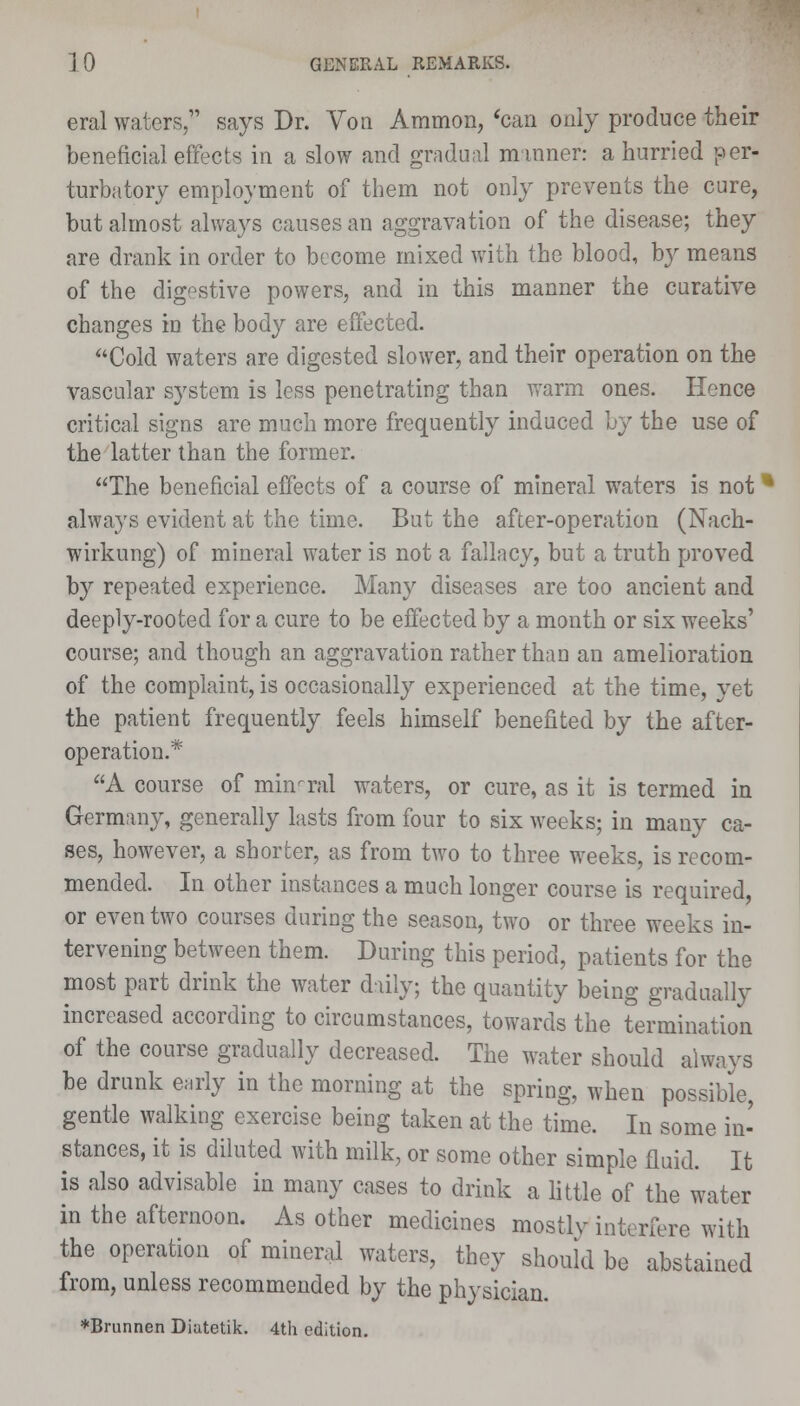 eral waters, says Dr. Von Ammon, 'can only produce their beneficial effects in a slow and gradual manner: a hurried per- turbatory employment of them not only prevents the cure, but almost always causes an aggravation of the disease; they are drank in order to become mixed with the blood, by means of the digestive powers, and in this manner the curative changes in the body are effected. Cold waters are digested slower, and their operation on the vascular system is less penetrating than warm ones. Hence critical signs are much more frequently induced by the use of the latter than the former. The beneficial effects of a course of mineral waters is not * always evident at the time. But the after-operation (Nach- wirkung) of mineral water is not a fallacy, but a truth proved by repeated experience. Many diseases are too ancient and deeply-rooted for a cure to be effected by a month or six weeks' course; and though an aggravation rather than an amelioration of the complaint, is occasionally experienced at the time, yet the patient frequently feels himself benefited by the after- operation.* A course of mineral waters, or cure, as it is termed in Germany, generally lasts from four to six weeks; in many ca- ses, however, a shorter, as from two to three weeks, is recom- mended. In other instances a much longer course is required, or even two courses during the season, two or three weeks in- tervening between them. During this period, patients for the most part drink the water duly; the quantity being gradually increased according to circumstances, towards the termination of the course gradually decreased. The water should always be drunk early in the morning at the spring, when possible, gentle walking exercise being taken at the time. In some in- stances, it is diluted with milk, or some other simple fluid. It is also advisable in many cases to drink a little of the water in the afternoon. As other medicines mostly interfere with the operation of mineral waters, they should be abstained from, unless recommended by the physician. *Brunnen Diatetik. 4th edition.