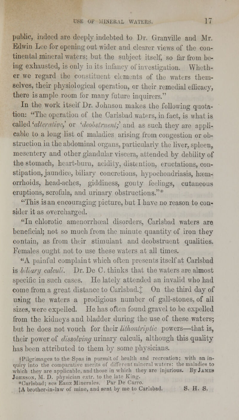 public, indeed are deeply indebted to Dr. Granville and Mr. Edwin Lee for opening out wider and clearer vieAvs of the con- tinental mineral waters; but the subject itself, so far from be- ing exhausted, is only ia its infancy of investigation. Wheth- er we regard the constituent elements of the waters them- selves, their physiological operation, or their remedial efficacy, there is ample room for many future inquirers. In the work itself Dr. Johnson makes the following quota- tion: The operation of the Carlsbad waters, in fact, is what is called 'alterative/ or 'deohstrueni; and as such they are appli- cable to a long list of maladies arising from congestion or ob- struction in the abdominal organs, particularly the liver, spleen, mesentery and other glandular viscera, attended by debility of the stomach, heart-burn, acidity, distention, eructations, con- stipation, jaundice, biliary concretions, hypochondriasis, haem- orrhoids, head-aches, giddiness, gouty feelings, cutaneous eruptions, scrofula, and urinary obstructions.* This is an encouraging picture, but I have no reason to con- sider it as overcharged. In chlorotic amenorrhoeal disorders, Carlsbad waters are beneficial; not so much from the minute quantity of iron they contain, as from their stimulant and deobstruent qualities. Females ought not to use these waters at all times. A painful complaint which often presents itself at Carlsbad is biliary calculi. Dr. De C. thinks that the waters are almost specific in such cases. He lately attended an invalid who had come from a great distance to Carlsbad.J On the third day of using the waters a prodigious number of gall-stones, of all sizes, were expelled. He has often found gravel to be expelled from the kidneys and bladder during the use of these waters; but he does not vouch for their lithontriptic powers—that is, their power of dissolving urinary calculi, although this quality has been attributed to them by some physicians. fPilgrimages to the Spas in pursuit of health and recreation; with an in- quiry into the comparative merits of different mineral waters: the maladies to which thev are applicable, and those in which they are injurious. By James Johnson, M. D. physician extr. to the late King. ♦Carlsbad; ses EauxMinerales. Par De Carro. \A brother-in-law of mine, and sent by me to Carlsbad. S. H. S.