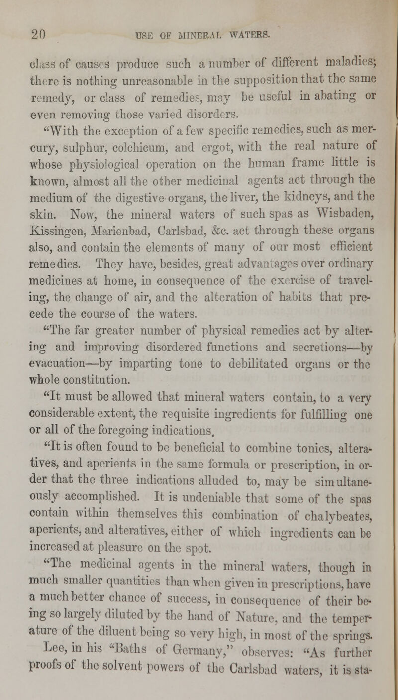 Class of causes produce such a number of different maladies; there is nothing unreasonable in the supposition that the same remedy, or class of remedies, may be useful in abating or even removing those varied disorders. With the exception of a few specific remedies, such as mer- cury, sulphur, colchicum, and ergot, with the real nature of whose physiological operation on the human frame little is known, almost all the other medicinal agents act through the medium of the digestive- organs, the liver, the kidneys, and the skin. Now, the mineral waters of such spas as Wisbaden, Kissingen, Marienbad, Carlsbad, &c. act through these organs also, and contain the elements of many of our most efficient reme dies. They have, besides, great advantages over ordinary medicines at home, in consequence of the exercise of travel- ing, the change of air, and the alteration of habits that pre- cede the course of the waters. The far greater number of physical remedies act by alter- ing and improving disordered functions and secretions—by evacuation—by imparting tone to debilitated organs or the whole constitution. It must be allowed that mineral waters contain, to a very considerable extent, the requisite ingredients for fulfilling one or all of the foregoing indications. It is often found to be beneficial to combine tonics, altera- tives, and aperients in the same formula or prescription, in or- der that the three indications alluded to, may be sim ultane- ously accomplished. It is undeniable that some of the spas contain within themselves this combination of chalybeates, aperients, and alteratives, either of which ingredients can be increased at pleasure on the spot. The medicinal agents in the mineral waters, though in much smaller quantities than when given in prescriptions, have a much better chance of success, in consequence of their be- ing so largely diluted by the hand of Nature, and the temper- ature of the diluent being so very high, in most of the springs. Lee, in his Baths of Germany, observes: As further proofs of the solvent powers of the Carisbad waters, it is sta-