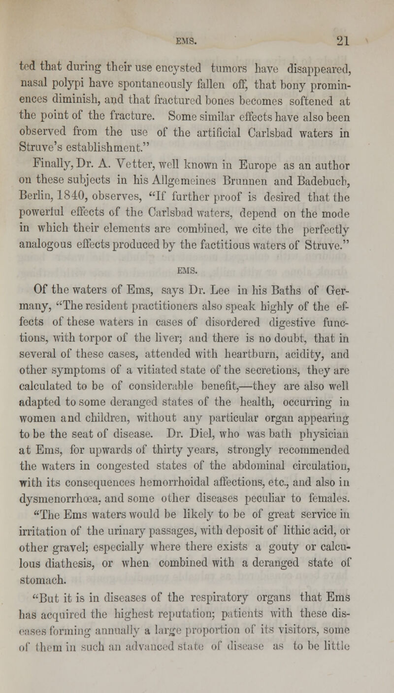 tod that during their use encysted tumors have disappeared, nasal polypi have spontaneously fallen off, that bony promin- ences diminish, and that fractured bones becomes softened at the point of the fracture. Some similar effects have also been observed from the use of the artificial Carlsbad waters in Strave's establishment. Finally, Dr. A. Vetter, well known in Europe as an author on these subjects in his Allgemeines Brunnen and Badebucb, Berlin, 1840, observes, If further proof is desired that the powerful effects of the Carlsbad waters, depend on the mode in which their elements are combined, we cite the perfectly analogous effects produced by the factitious waters of Struve. EMS. Of the waters of Ems, says Dr. Lee in his Baths of Ger- many, The resident practitioners also speak highly of the ef- fects of these waters in cases of disordered digestive func- tions, with torpor of the liver; and there is no doubt, that in several of these cases, attended with heartburn, acidity, and other symptoms of a vitiated state of the secretions, they are calculated to be of considerable benefit,—they are also well adapted to some deranged states of the health, occurring in women and children, without any particular organ appearing to be the seat of disease. Dr. Diel, who was bath physician at Ems, for upwards of thirty years, strongly recommended the waters in congested states of the abdominal circulation, with its consequences hemorrhoidal affections, etc., and also in dysmenorrhoea, and some other diseases peculiar to females. The Ems waters would be likely to be of great service in irritation of the urinary passages, with deposit of lithic acid, or other gravel; especially where there exists a gouty or calcu- lous diathesis, or when combined with a deranged state of stomach. But it is in diseases of the respiratory organs that Ems has acquired the highest reputation; patients Avith these dis- ss forming annually a large proportion of its visitors, some of them in such an advanced state of disease as to be little