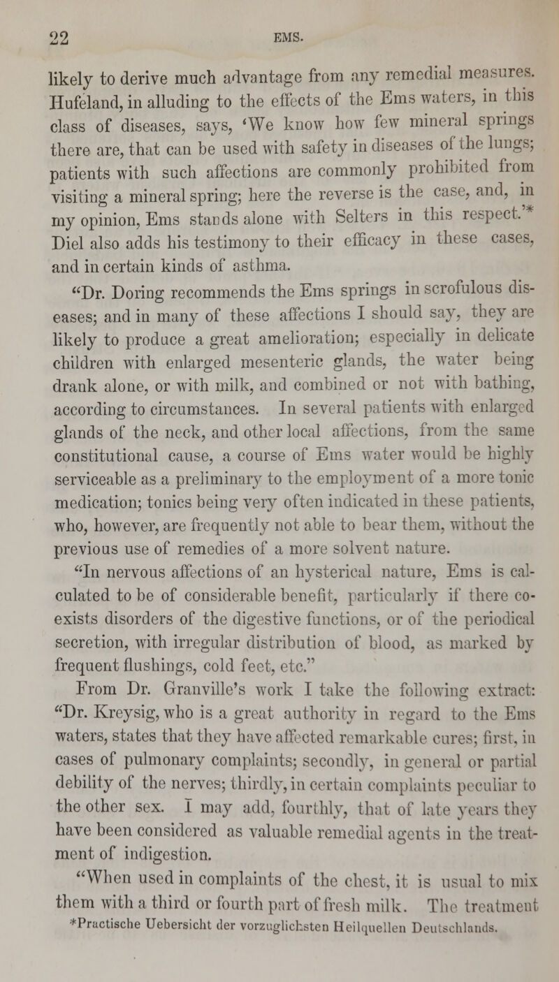 likely to derive much advantage from any remedial measures. Hufeland, in alluding to the effects of the Ems waters, in this class of diseases, says, 'We know how few mineral springs there are, that can be used with safety in diseases of the lungs; patients with such affections are commonly prohibited from visiting a mineral spring; here the reverse is the case, and, in my opinion, Ems stands alone with Selters in this respect.'* Diel also adds his testimony to their efficacy in these cases, and in certain kinds of asthma. Dr. Doring recommends the Ems springs in scrofulous dis- eases; and in many of these affections I should say, they are likely to produce a great amelioration; especially in delicate children with enlarged mesenteric glands, the water being drank alone, or with milk, and combined or not with bathing, according to circumstances. In several patients with enlarged glands of the neck, and other local affections, from the same constitutional cause, a course of Ems water would be highly serviceable as a preliminary to the employment of a more tonic medication; tonics being very often indicated in these patients, who, however, are frequently not able to bear them, without the previous use of remedies of a more solvent nature. In nervous affections of an hysterical nature, Ems is cal- culated to be of considerable benefit, particularly if there co- exists disorders of the digestive functions, or of the periodical secretion, with irregular distribution of blood, as marked by frequent flushings, cold feet, etc. From Dr. Granville's work I take the following extract: Dr. Kreysig, who is a great authority in regard to the Ems waters, states that they have affected remarkable cures; first, in cases of pulmonary complaints; secondly, in general or partial debility of the nerves; thirdly, in certain complaints peculiar to the other sex. I may add, fourthly, that of late years they have been considered as valuable remedial agents in the treat- ment of indigestion. When used in complaints of the chest, it is usual to mix them with a third or fourth part of fresh milk. The treatment *Practische Uebersicht der vorzuglichsten Hcilquellen Deulsehlands.