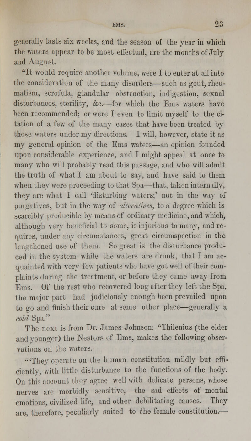 generally lasts six weeks, and the season of the year in which the waters appear to be most effectual, are the months of July and August. It would require another volume, were I to enter at all into the consideration of the many disorders—such as gout, rheu- matism, scrofula, glandular obstruction, indigestion, sexual disturbances, sterility, &c.—for which the Ems waters have been recommended; or were I even to limit myself to the ci- tation of a few of the many cases that have been treated by those waters under my directions. I will, however, state it as my general opinion of the Ems waters—an opinion founded upon considerable experience, and I might appeal at once to many who will probably read this passage, and who will admit the truth of what I am about to say, and have said to them when they were proceeding to that Spa—that, taken internally, they are what I call 'disturbing waters;' not in the way of purgatives, but in the way of alteratives, to a degree which is scarcibly producible by means of ordinary medicine, and which, although very beneficial to some, is injurious to many, and re- quires, under any circumstances, great circumspection in the lengthened use of them. So great is the disturbance produ- ced in the system while the waters are drunk, that I am ac- quainted with very few patients who have got well of their com- plaints during the treatment, or before they came away from Ems. Of the rest who recovered long after they left the Spa, the major part had judiciously enough been prevailed upon to go and finish their cure at some other place—generally a cold Spa. The next is from Dr. James Johnson: Thilenius (the elder and younger) the Nestors of Ems, makes the following obser- vations on the waters. 'They operate on the human, constitution mildly but effi- ciently, with little disturbance to the functions of the body. On this account they agree well with delicate persons, whose nerves are morbidly sensitive,—the sad effects of mental emotions, civilized life, and other debilitating causes. They are, therefore, peculiarly suited to the female constitution.—