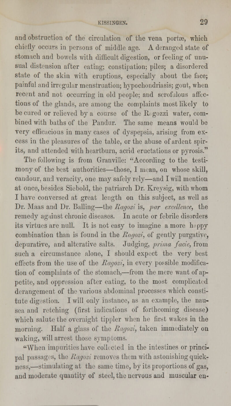 and obstruction of the circulation of the vena portse, which chiefly occurs in persons of middle age. A deranged state of stomach and bowels with difficult digestion, or feeling of unu- sual distension after eating; constipation; piles; a disordered state of the skin with eruptions, especially about the face; painful and irregular menstruation; hypochondriasis; gout, when recent and not occurring in old people; and scrofulous affec- tions of the glands, are among the complaints most likely to be cured or relieved by a course of the R. gozzi water, com- bined with baths of the Pandur. The same means would be very efficacious in many cases of dyspepsia, arising from ex- cess in the pleasures of the table, or the abuse of ardent spir- its, and attended with heartburn, acrid eructations or pyrosis. The following is from Granville: According to the testi- mony of the best authorities—those, I mean, on whose skill, candour, and veracity, one may safely rely—and I will mention at once, besides Siebold, the patriarch Dr. Kreysig, with whom I have conversed at great length on this subject, as well as Dr. Maas and Dr. Balling—the Ragozi is, par excellence, the remedy against chronic diseases. In acute or febrile disorders its virtues are null. It is not easy to imagine a more h;>ppy combination than is found in the Ragozi, of gently purgative, depurative, and alterative salts. Judging, prima facie, from such a circumstance alone, I should expect the very best effects from the use of the Ragozi, in every possible modifica- tion of complaints of the stomach,—from the mere want of ap- petite, and oppression after eating, to the most complicated derangement of the various abdominal processes which consti- tute digestion. I will only instance, as an example, the nau- sea and retching (first indications of forthcoming disease) which salute the overnight tippler when he first wakes in the morning. Half a glass of the Ragozi, taken immediately on waking, will arrest those symptoms. When impurities have collected in the intestines or princi- pal passages, the Ragozi removes them with astonishing quick- ness,—stimulating at the same time, by its proportions of gas, and moderate quantity of steel, the nervous and muscular en-