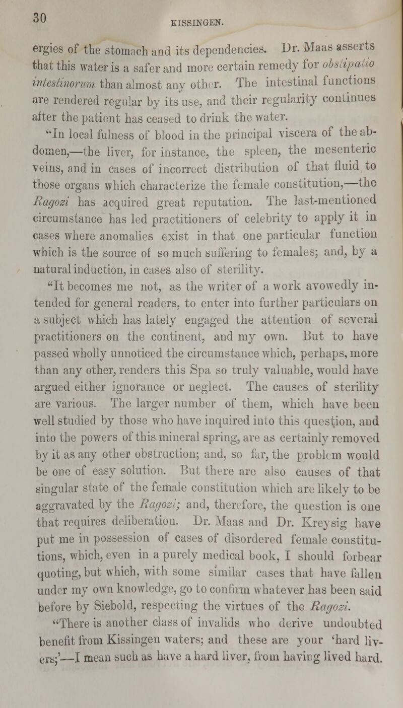 KISSINGEN. ergies of the stomach and its dependencies. Dr. Maas asserts that this water is a safer and more certain remedy for obSi ipatio intesiinorum than almost any other. The intestinal functions are rendered regular by its use, and their regularity continues after the patient has ceased to drink the water. In local fulness of blood in the principal viscera of the ab- domen,—the liver, for instance, the spleen, the mesenteric veins, and in cases of incorrect distribution of that fluid to those organs which characterize the female constitution,—the Ragozi has acquired great reputation. The last-mentioned circumstance has led practitioners of celebrity to apply it in cases where anomalies exist in that one particular function which is the source of so much suffering to females; and, by a natural induction, in cases also of sterility. It becomes me not, as the writer of a work avowedly in- tended for general readers, to enter into further particulars on a subject which has lately engaged the attention of several practitioners on the continent, and my own. But to have passed wholly unnoticed the circumstance which, perhaps, more than any other, renders this Spa so truly valuable, wrould have argued either ignorance or neglect. The causes of sterility are various. The larger number of them, which have been well studied by those who have inquired into this question, and into the powers of this mineral spring, are as certainly removed by it as any other obstruction; and, so far, the problem would be one of easy solution. But there are also causes of that singular state of the female constitution which are likely to be aggravated by the Ragozi; and, therefore, the question is one that requires deliberation. Dr. Maas and Dr. Kreysig have put me in possession of cases of disordered female constitu- tions, which, even in a purely medical book, I should forbear quoting, but which, with some similar cases that have fallen under my own knowledge, go to confirm whatever has been said before by Siebold, respecting the virtues of the Ragozi. There is another class of invalids who derive undoubted benefit from Kissingen waters; and these are your 'hard liv- ers;'—I mean such as have a hard liver, from having lived hard.