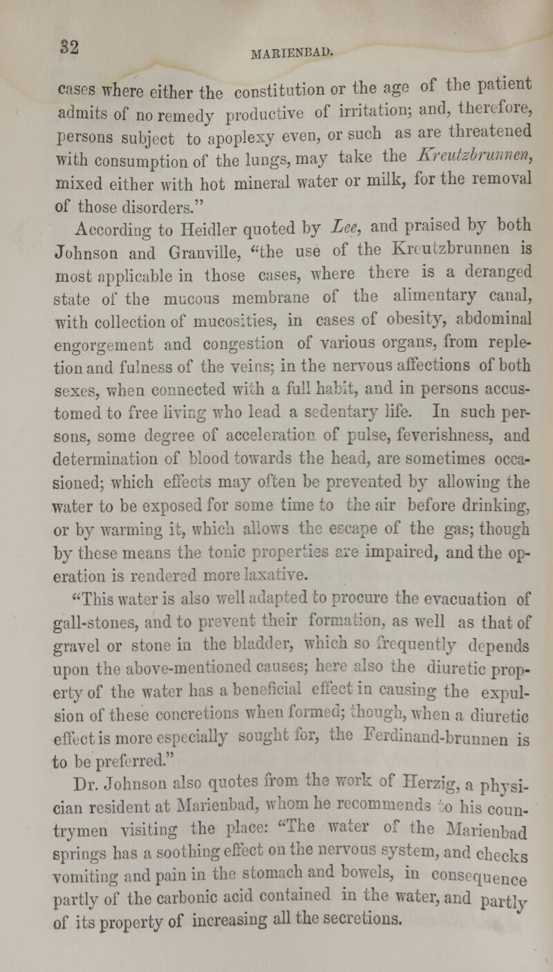 MARIENBAD. cases where either the constitution or the age of the patient admits of no remedy productive of irritation; and, therefore, persons subject to apoplexy even, or such as are threatened with consumption of the lungs, may take the Kreutebrunnm, mixed either with hot mineral water or milk, for the removal of those disorders. According to Heidler quoted by Lee, and praised by both Johnson and Granville, the use of the Krcutzbrunnen is most applicable in those cases, where there is a deranged state of the mucous membrane of the alimentary canal, with collection of mucosities, in cases of obesity, abdominal engorgement and congestion of various organs, from reple- tion and fulness of the veins; in the nervous affections of both sexes, when connected with a full habit, and in persons accus- tomed to free living who lead a sedentary life. In such per- sons, some degree of acceleration of pulse, feverishness, and determination of blood towards the head, are sometimes occa- sioned; which effects may often be prevented by allowing the water to be exposed for some time to the air before drinking, or by warming it, which allows the escape of the gas; though by these means the tonic properties are impaired, and the op- eration is rendered more laxative. This water is also well adapted to procure the evacuation of gall-stones, and to prevent their formation, as well as that of gravel or stone in the bladder, which so frequently depends upon the above-mentioned causes; here also the diuretic prop- erty of the water has a beneficial effect in causing the expul- sion of these concretions when formed; though, when a diuretic effect is more especially sought for, the Ferdinand-brunnen is to be preferred. Dr. Johnson also quotes from the work of Herzig, a physi- cian resident at Marienbad, whom he recommends to his coun- trymen visiting the place: The water of the Marienbad springs has a soothing effect on the nervous system, and checks vomiting and pain in the stomach and bowels, in consequence partly of the carbonic acid contained in the water, and partly of its property of increasing all the secretions.