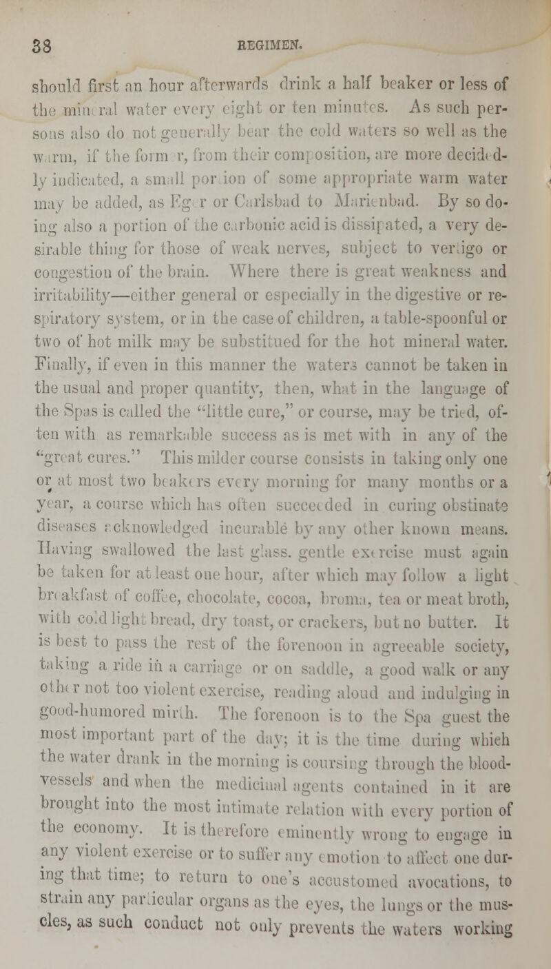 should first an hour afterwards drink a half beaker or less of the mini ral water every eight or ten minutes. As such per- also do i rs so well as the w r;n, if the form r, from their composition, are more decidN d- ly hid a small por ion of some appropriate warm water may be added, as Kg r or Carlsbad to Marienbad. By so do- ing also a portion of the carbonic acid is dissipated, a very de- sirable thing for those of weak nerves, subject to vertigo or istion of the brain. Where there is great weakness and irritability—either general or especially in the digestive or re- spiratory system, or in the case of children, a table-spoonful or two of hot milk may be substitued for the hot mineral water. Finally, if even in this manner the waters cannot be taken in the usual and proper quantity, then, what in the language of the Spas is called the little cure, or course, may be tried, of- ten with as remarkable success as is met with in any of the '•great cures. This milder course consists iu taking only one or at most two beaktrs every morning for many months or a year, a course which has often succeeded in curing obstinate diseases rcknowledged incurable by any other known means. Having swallowed the last glass, gentle extrcise must again be taken for at least one hour, after which may follow a light br< akfast of coffee, chocolate, cocoa, broma, tea or meat broth, with cold light bread, dry toast, or crackers, but no butter. It is best to pass the rest of the forenoon in agreeable society, taking a ride in a carriage or on saddle, a good walk or any other not too violent exercise, reading aloud and indulging in good-humored mirth. The forenoon is to the Spa guest the most important part of the day; it is the time during which the water drank in the morning is coursing through the blood- vessels and when the medicinal agents contained in it are brought into the most intini tion with every portion of the economy. It is therefore eminently wrong to engage in any violent exercise or to sutler any emotion to affect one dur- ing that time; to return to one's accustomed avocations, to strain any particular organs as the eye,-, the lungs or the mus- cles, as such conduct not only prevents the waters working