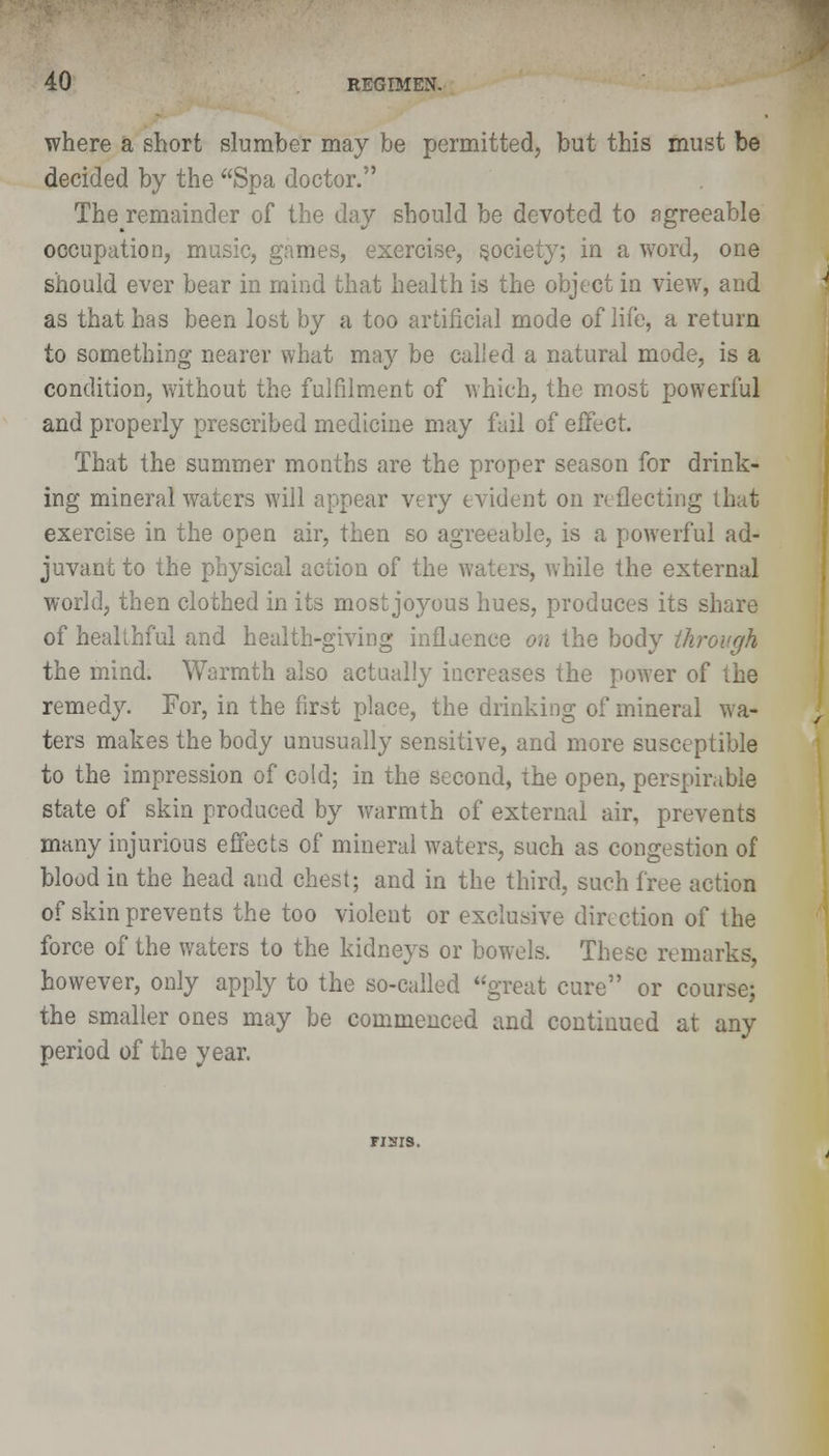 where a short slumber may be permitted, but this must be decided by the Spa doctor. Theremainder of the day should be devoted to agreeable occupation, music, games, exercise, society; in a word, one should ever bear in mind that health is the object in view, and as that has been lost by a too artificial mode of life, a return to something nearer what may be called a natural mode, is a condition, without the fulfilment of which, the most powerful and properly prescribed medicine may fail of effect. That the summer months are the proper season for drink- ing mineral waters will appear very evident on reflecting that exercise in the open air, then so agreeable, is a powerful ad- juvant to the physical action of the waters, while the external world, then clothed in its most joyous hues, produces its share of healthful and health-giving inflaence on the body through the mind. Warmth also actually increases the power of the remedy. For, in the first place, the drinking of mineral wa- ters makes the body unusually sensitive, and more susceptible to the impression of cold; in the second, the open, perspirable state of skin produced by warmth of external air, prevents many injurious effects of mineral waters, such as congestion of blood in the head and chest; and in the third, such free action of skin prevents the too violent or exclusive direction of the force of the waters to the kidneys or bowels. These remarks, however, only apply to the so-called great cure or course; the smaller ones may be commenced and continued at any period of the year. TISIS.