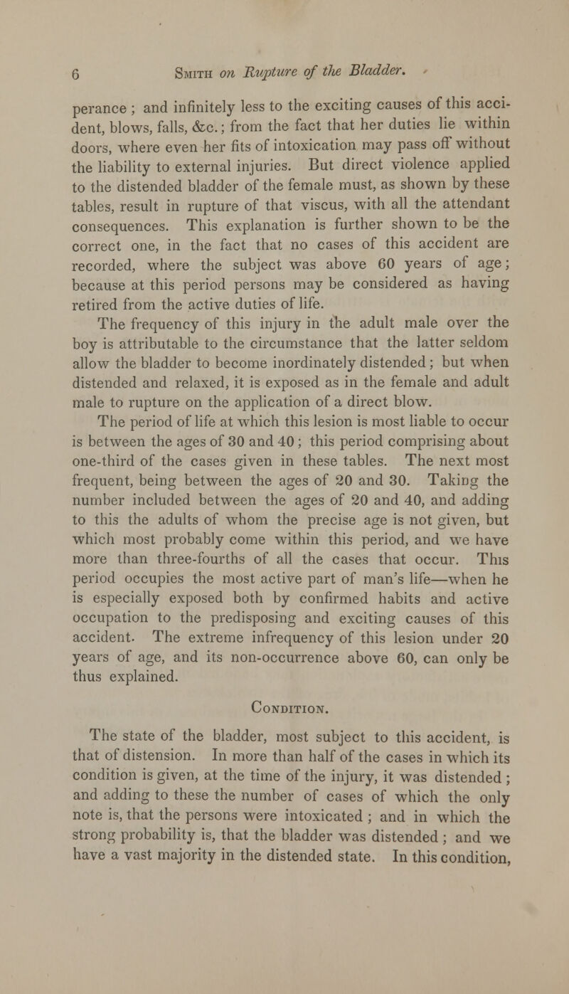 perance ; and infinitely less to the exciting causes of this acci- dent, blows, falls, &c.; from the fact that her duties lie within doors, where even her fits of intoxication may pass off without the liability to external injuries. But direct violence applied to the distended bladder of the female must, as shown by these tables, result in rupture of that viscus, with all the attendant consequences. This explanation is further shown to be the correct one, in the fact that no cases of this accident are recorded, where the subject was above 60 years of age; because at this period persons may be considered as having retired from the active duties of life. The frequency of this injury in the adult male over the boy is attributable to the circumstance that the latter seldom allow the bladder to become inordinately distended; but when distended and relaxed, it is exposed as in the female and adult male to rupture on the application of a direct blow. The period of life at which this lesion is most liable to occur is between the ages of 30 and 40; this period comprising about one-third of the cases given in these tables. The next most frequent, being between the ages of 20 and 30. Taking the number included between the ages of 20 and 40, and adding to this the adults of whom the precise age is not given, but which most probably come within this period, and we have more than three-fourths of all the cases that occur. This period occupies the most active part of man's life—when he is especially exposed both by confirmed habits and active occupation to the predisposing and exciting causes of this accident. The extreme infrequency of this lesion under 20 years of age, and its non-occurrence above 60, can only be thus explained. Condition. The state of the bladder, most subject to this accident, is that of distension. In more than half of the cases in which its condition is given, at the time of the injury, it was distended; and adding to these the number of cases of which the only note is, that the persons were intoxicated ; and in which the strong probability is, that the bladder was distended; and we have a vast majority in the distended state. In this condition,