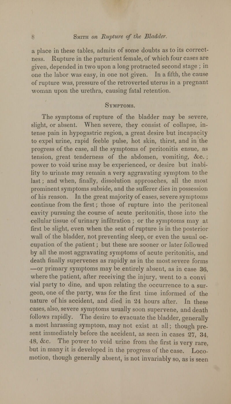 a place in these tables, admits of some doubts as to its correct- ness. Rupture in the parturient female, of which four cases are given, depended in two upon a long protracted second stage ; in one the labor was easy, in one not given. In a fifth, the cause of rupture was, pressure of the retroverted uterus in a pregnant woman upon the urethra, causing fatal retention. Symptoms. The symptoms of rupture of the bladder may be severe, slight, or absent. When severe, they consist of collapse, in- tense pain in hypogastric region, a great desire but incapacity to expel urine, rapid feeble pulse, hot skin, thirst, and in the progress of the case, all the symptoms of peritonitis ensue, as tension, great tenderness of the abdomen, vomiting, &c. ; power to void urine may be experienced, or desire but inabi- lity to urinate may remain a very aggravating symptom to the last; and when, finally, dissolution approaches, all the most prominent symptoms subside, and the sufferer dies in possession of his reason. In the great majority of cases, severe symptoms continue from the first; those of rupture into the peritoneal cavity pursuing the course of acute peritonitis, those into the cellular tissue of urinary infiltration ; or the symptoms may at first be slight, even when the seat of rupture is in the posterior wall of the bladder, not preventing sleep, or even the usual oc- cupation of the patient; but these are sooner or later followed by all the most aggravating symptoms of acute peritonitis, and death finally supervenes as rapidly as in the most severe forms —or primary symptoms may be entirely absent, as in case 36, where the patient, after receiving the injury, went to a convi vial party to dine, and upon relating the occurrence to a sur- geon, one of the party, was for the first time informed of the nature of his accident, and died in 24 hours after. In these cases, also, severe symptoms usually soon supervene, and death follows rapidly. The desire to evacuate the bladder, generally a most harassing symptom, may not exist at all; though pre- sent immediately before the accident, as seen in cases 27, 34, 48, &c. The power to void urine from the first is very rare, but in many it is developed in the progress of the case. Loco- motion, though generally absent, is not invariably so, as is seen