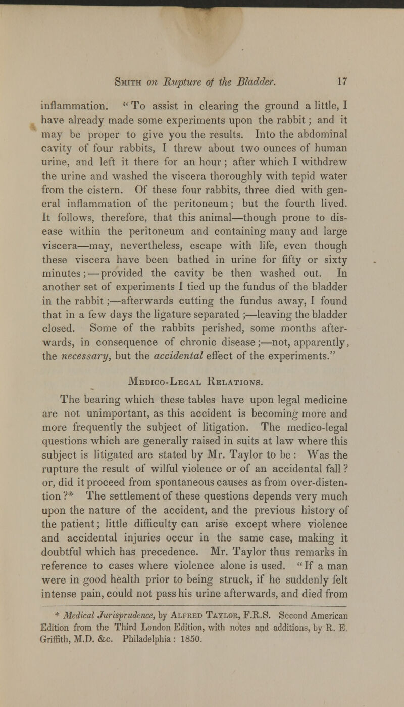 inflammation.  To assist in clearing the ground a little, I have already made some experiments upon the rabbit; and it may be proper to give you the results. Into the abdominal cavity of four rabbits, I threw about two ounces of human urine, and left it there for an hour; after which I withdrew the urine and washed the viscera thoroughly with tepid water from the cistern. Of these four rabbits, three died with gen- eral inflammation of the peritoneum; but the fourth lived. It follows, therefore, that this animal—though prone to dis- ease within the peritoneum and containing many and large viscera—may, nevertheless, escape with life, even though these viscera have been bathed in urine for fifty or sixty minutes; — provided the cavity be then washed out. In another set of experiments I tied up the fundus of the bladder in the rabbit;—afterwards cutting the fundus away, I found that in a few days the ligature separated ;—leaving the bladder closed. Some of the rabbits perished, some months after- wards, in consequence of chronic disease;—not, apparently, the necessary, but the accidental effect of the experiments. Medico-Legal Relations. The bearing which these tables have upon legal medicine are not unimportant, as this accident is becoming more and more frequently the subject of litigation. The medico-legal questions which are generally raised in suits at law where this subject is litigated are stated by Mr. Taylor to be : Was the rupture the result of wilful violence or of an accidental fall ? or, did it proceed from spontaneous causes as from over-disten- tion ?* The settlement of these questions depends very much upon the nature of the accident, and the previous history of the patient; little difficulty can arise except where violence and accidental injuries occur in the same case, making it doubtful which has precedence. Mr. Taylor thus remarks in reference to cases where violence alone is used.  If a man were in good health prior to being struck, if he suddenly felt intense pain, could not pass his urine afterwards, and died from * Medical Jurisprudence, by Alfred Taylor, F.R.S. Second American Edition from the Third London Edition, with notes and additions, by R. E. Griffith, M.D. &c. Philadelphia: 1850.