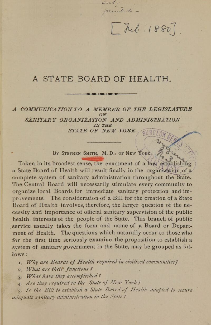 A STATE BOARD OF HEALTH. COMMUNICATION TO A MEMBER OF THE LEGISLATURE ON SANITARY ORGANIZATION AND ADMINISTRATION IN THE STATE OF NEW YORK. ( y^Ufc By Stephen Smith, M. D.; of New York, /fy Taken in its broadest sensefllSe^ enactment of a law establishing a State Board of Health will result finally in the organization of a complete system of sanitary administration throughout the State. The Central Board will necessarily stimulate every community to organize local Boards for immediate sanitary protection and im- provements. The consideration of a Bill for the creation of a State Board of Health involves, therefore, the larger question of the ne- cessity and importance of official sanitary supervision of the public health interests of the people of the State. This branch of public service usually takes the form and name of a Board or Depart- ment of Health. The questions which naturally occur to those who for the first time seriously examine the proposition to establish a system of sanitary government in the State, may be grouped as fol- lows ; 1. Why are Boards of Health required in civilized communities? 2. What are their functions ? 3. What have they accomplished ? 4. Are they required in the State of New York ? 5. Is the Bill to establish a State Board of Health adapted to secure