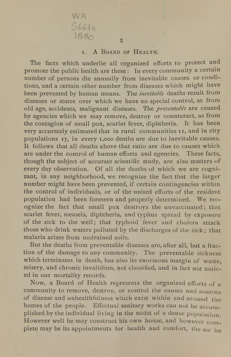 WA \88o i. A Board of Health. The facts which underlie all organized efforts to protect and promote the public health are these : In every community a certain number of persons die annually from inevitable causes or condi- tions, and a certain other number from diseases which might have been prevented by human means. The inevitable deaths result from diseases or states over which we have no special control, as from old age, accidents, malignant diseases. The preve?itable are caused by agencies which we may remove, destroy or counteract, as from the contagion of small pox, scarlet fever, diphtheria. It has been very accurately estimated that in rural communities n, and in city populations 17, in every 1,000 deaths are due to inevitable causes. It follows that all deaths above that ratio are due to causes which are under the control of human efforts and agencies. These facts, though the subject of accurate scientific study, are also matters of every day observation. Of all the deaths of which we are cogni- zant, in any neighborhood, we recognize the fact that the larger number might have been prevented, if certain contingencies within the control of individuals, or of the united efforts of the resident population had been foreseen and properly determined. We rec- ognize the fact that small pox destroys the unvaccinated; that scarlet fever, measels, diphtheria, and typhus spread by exposure of the sick to ihe well; that typhoid fever and cholera attack those who drink waters polluted by the discharges of the sick ; that malaria arises from undrained soils. But the deaths from preventable diseases are, after all, but a frac- tion of the damage to any community. The preventable sickness which terminates in death, has also its enormous margin of waste,, misery, and chronic invalidism, not classified, and in fact not notic- ed in our mortality records. Now, a Board of Health represents the organized efforts of a community to remove, destroy, or control tiie causes and sources of disease and unhealthfulness which exist within and around the homes of the people. Effectual sanitary works can not be accom- plished by the individual living in the midst of a dense population However well he may construct his own house, and however com- plete may be its appointments for health and comfort, the air he