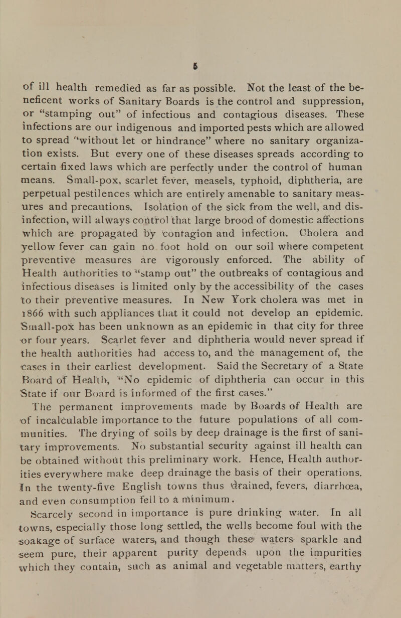 of ill health remedied as far as possible. Not the least of the be- neficent works of Sanitary Boards is the control and suppression, or stamping out of infectious and contagious diseases. These infections are our indigenous and imported pests which are allowed to spread without let or hindrance where no sanitary organiza- tion exists. But every one of these diseases spreads according to certain fixed laws which are perfectly under the control of human means. Small-pox, scarlet fever, measels, typhoid, diphtheria, are perpetual pestilences which are entirely amenable to sanitary meas- ures and precautions. Isolation of the sick from the well, and dis- infeCtion> will always control that large brood of domestic affections which are propagated by contagion and infection. Cholera and yellow fever can gain no foot hold on our soil where competent preventive measures are vigorously enforced. The ability of Health authorities to 'Stamp out the outbreaks of contagious and infectious diseases is limited only by the accessibility of the cases to their preventive measures. In New York cholera was met in 1866 with such appliances that it could not develop an epidemic. Small-pox has been unknown as an epidemic in that city for three or four years. Scarlet fever and diphtheria would never spread if the health authorities had access to, and the management of, the ■cases in their earliest development. Said the Secretary of a State Board of Health, No epidemic of diphtheria can occur in this State if our Board is informed of the first cases. The permanent improvements made by Boards of Health are of incalculable importance to the future populations of all com- munities. The drying of soils by deep drainage is the first of sani- tary improvements. No substantial security against ill health can be obtained without this preliminary work. Hence, Health author- ities everywhere make deep drainage the basis of their operations. In the twenty-five English towns thus drained, fevers, diarrhoea, and even consumption fell to a minimum. Scarcely second in importance is pure drinking water. In all towns, especially those long settled, the wells become foul with the soakage of surface waters, and though these- waters sparkle and seem pure, their apparent purity depends upon the impurities which they contain, such as animal and vegetable matters, earthy