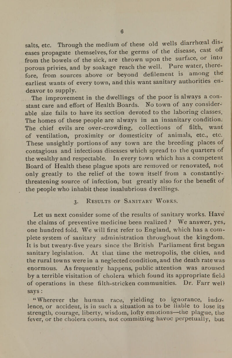 salts, etc. Through the medium of these old wells diarrhceal dis- eases propagate themselves, for the germs of the disease, cast oft from the bowels of the sick, are thrown upon the surface, or into porous privies, and by soakage reach the well. Pure water, there- fore, from sources above or beyond defilement is among the earliest wants of every town, and this want sanitary authorities en- deavor to supply. The improvement in the dwellings of the poor is always a con- stant care and effort of Health Boards. No town of any consider- able size fails to have its section devoted to the laboring classes. The homes of these people are always in an insanitary condition. The chief evils are over-crowding, collections of filth, want of ventilation, proximity or domesticity of animals, etc., etc. These unsightly portions of any town are the breeding places of contagious and infectious diseases which spread to the quarters of the wealthy and respectable. In every town which has a competent Board of Health these plague spots are removed or renovated, not only greatly to the relief of the town itself from a constantly- threatening source of infection, but greatly also for the benefit of the people who inhabit these insalubrious dwellings. 3. Results of Sanitary Works. Let us next consider some of the results of sanitary works. Have the claims of preventive medicine been realized ? We answer, yes, one hundred fold. We will first refer to England, which has a com- plete system of sanitary administration throughout the kingdom. It is but twenty-five years since the British Parliament first began sanitary legislation. At that time the metropolis, the ciiies, and the rural towns were in a neglected condition, and the death rate was enormous. As frequently happens, public attention was aroused by a terrible visitation of cholera which found its appropriate field of operations in these filth-stricken communities. Dr. Farr well says : Wherever the human race, yielding to ignorance, indo'- lence, or accident, is in such a situation as to be liable to lose its strength, courage, liberty, wisdom, lofty emotions—the plague, the fever, or the cholera comes, not committing havoc perpetually, but.