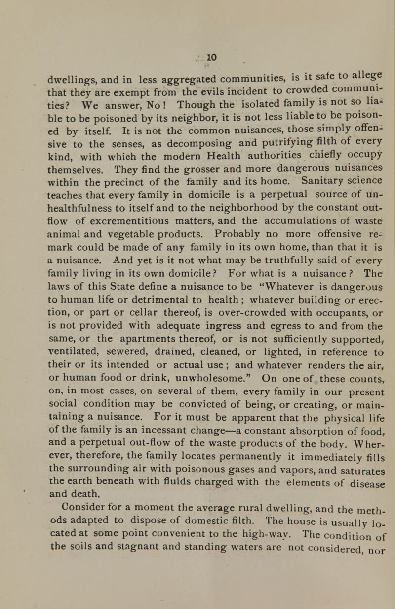 dwellings, and in less aggregated communities, is it safe to allege that they are exempt from the evils incident to crowded communi- ties? We answer, No ! Though the isolated family is not so lia- ble to be poisoned by its neighbor, it is not less liable to be poison- ed by itself. It is not the common nuisances, those simply offen- sive to the senses, as decomposing and putrifying filth of every kind, with which the modern Health authorities chiefly occupy themselves. They find the grosser and more dangerous nuisances within the precinct of the family and its home. Sanitary science teaches that every family in domicile is a perpetual source of un- healthfulness to itself and to the neighborhood by the constant out- flow of excrementitious matters, and the accumulations of waste animal and vegetable products. Probably no more offensive re- mark could be made of any family in its own home, than that it is a nuisance. And yet is it not what may be truthfully said of every family living in its own domicile? For what is a nuisance? The laws of this State define a nuisance to be Whatever is dangerous to human life or detrimental to health ; whatever building or erec- tion, or part or cellar thereof, is over-crowded with occupants, or is not provided with adequate ingress and egress to and from the same, or the apartments thereof, or is not sufficiently supported, ventilated, sewered, drained, cleaned, or lighted, in reference to their or its intended or actual use ; and whatever renders the air, or human food or drink, unwholesome. On one of these counts, on, in most cases, on several of them, every family in our present social condition may be convicted of being, or creating, or main- taining a nuisance. For it must be apparent that the physical life of the family is an incessant change—a constant absorption of food, and a perpetual out-flow of the waste products of the body. Wher- ever, therefore, the family locates permanently it immediately fills the surrounding air with poisonous gases and vapors, and saturates the earth beneath with fluids charged with the elements of disease and death. Consider for a moment the average rural dwelling, and the meth- ods adapted to dispose of domestic filth. The house is usually lo- cated at some point convenient to the high-way. The condition of the soils and stagnant and standing waters are not considered, nor