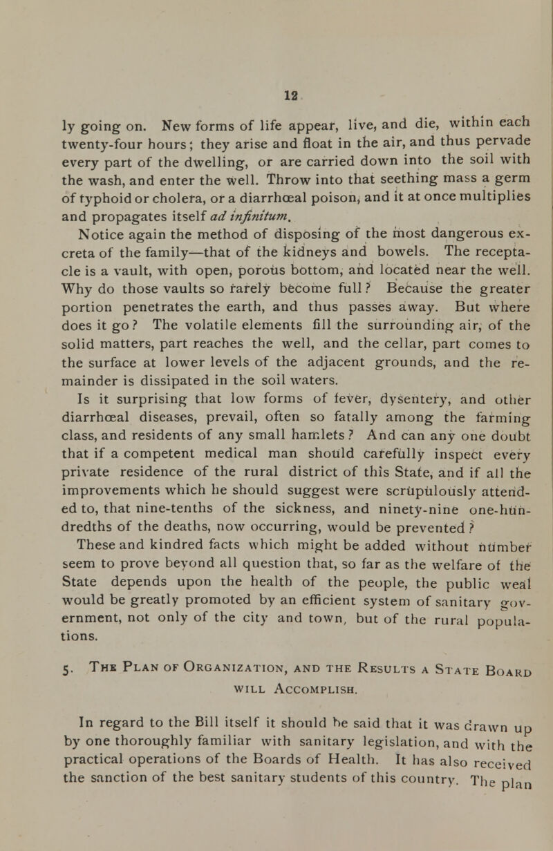ly going on. New forms of life appear, live, and die, within each twenty-four hours; they arise and float in the air, and thus pervade every part of the dwelling, or are carried down into the soil with the wash, and enter the well. Throw into that seething mass a germ of typhoid or cholera, or a diarrhoeal poison, and it at once multiplies and propagates itself ad infinitum. Notice again the method of disposing of the most dangerous ex- creta of the family—that of the kidneys and bowels. The recepta- cle is a vault, with open, porous bottom, and located near the we'll. Why do those vaults so rarely become full ? Because the greater portion penetrates the earth, and thus passes away. But where does it go? The volatile elements fill the surrounding air, of the solid matters, part reaches the well, and the cellar, part comes to the surface at lower levels of the adjacent grounds, and the re- mainder is dissipated in the soil waters. Is it surprising that low forms of fever, dysentery, and other diarrhoeal diseases, prevail, often so fatally among the farming class, and residents of any small hamlets ? And can any one doubt that if a competent medical man should Carefully inspect every private residence of the rural district of this State, and if all the improvements which he should suggest were scrupulously attend- ed to, that nine-tenths of the sickness, and ninety-nine one-hun- dredths of the deaths, now occurring, would be prevented ? These and kindred facts which might be added without number seem to prove beyond all question that, so far as the welfare of the State depends upon the health of the people, the public weal would be greatly promoted by an efficient system of sanitary gov- ernment, not only of the city and town, but of the rural popula- tions. 5. The Plan of Organization, and the Results a State Board will Accomplish. In regard to the Bill itself it should be said that it was drawn up by one thoroughly familiar with sanitary legislation, and with the practical operations of the Boards of Health. It has also received the sanction of the best sanitary students of this country. The plan