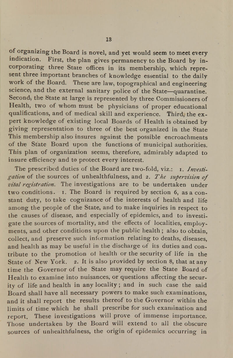 of organizing the Board is novel, and yet would seem to meet every indication. First, the plan gives permanency to the Board by in- corporating three State offices in its membership, which repre- sent three important branches of knowledge essential to the daily work of the Board. These are law, topographical and engineering science* and the external sanitary police of the State—quarantine. Second* the State at large is represented by three Commissioners of Health, two of whom must be physicians of proper educational qualifications, and of medical skill and experience. Third, the ex- pert knowledge of existing local Boards of Health is obtained by giving representation to three of the best organized in the State This membership also insures against the possible encroachments of the State Board upon the functions of municipal authorities. This plan of organization seems, therefore, admirably adapted to insure efficiency and to protect every interest. The prescribed duties of the Board are two-fold, viz.: i. Investi- gation of the sources of unhealthfulness, and 2. The supervision of vital registration. The investigations are to be undertaken under two conditions. 1. The Board is required by section 6, as a con- stant duty, to take cognizance of the interests of health and life among the people of the State, and to make inquiries in respect to the causes of disease, and especially of epidemics, and to investi- gate the sources of mortality, and the effects of localities, employ- ments, and other conditions upon the public health ; also to obtain, collect, and preserve such information relating to deaths, diseases, and health as may be useful in the discharge of its duties and con- tribute to the promotion of health or the security of life in the State of New York. 2. It is also provided by section 8, that at any time the Governor of the State may require the State Board of Health to examine into nuisances, or questions affecting the secur- ity of life and health in any locality; and in such case the said Board shall have all necessary powers to make such examinations, and it shall report the results thereof to the Governor within the limits of time which he shall prescribe for such examination and report. These investigations will prove of immense importance. Those undertaken by the Board will extend to all the obscure sources of unhealthfulness, the origin of epidemics occurring in