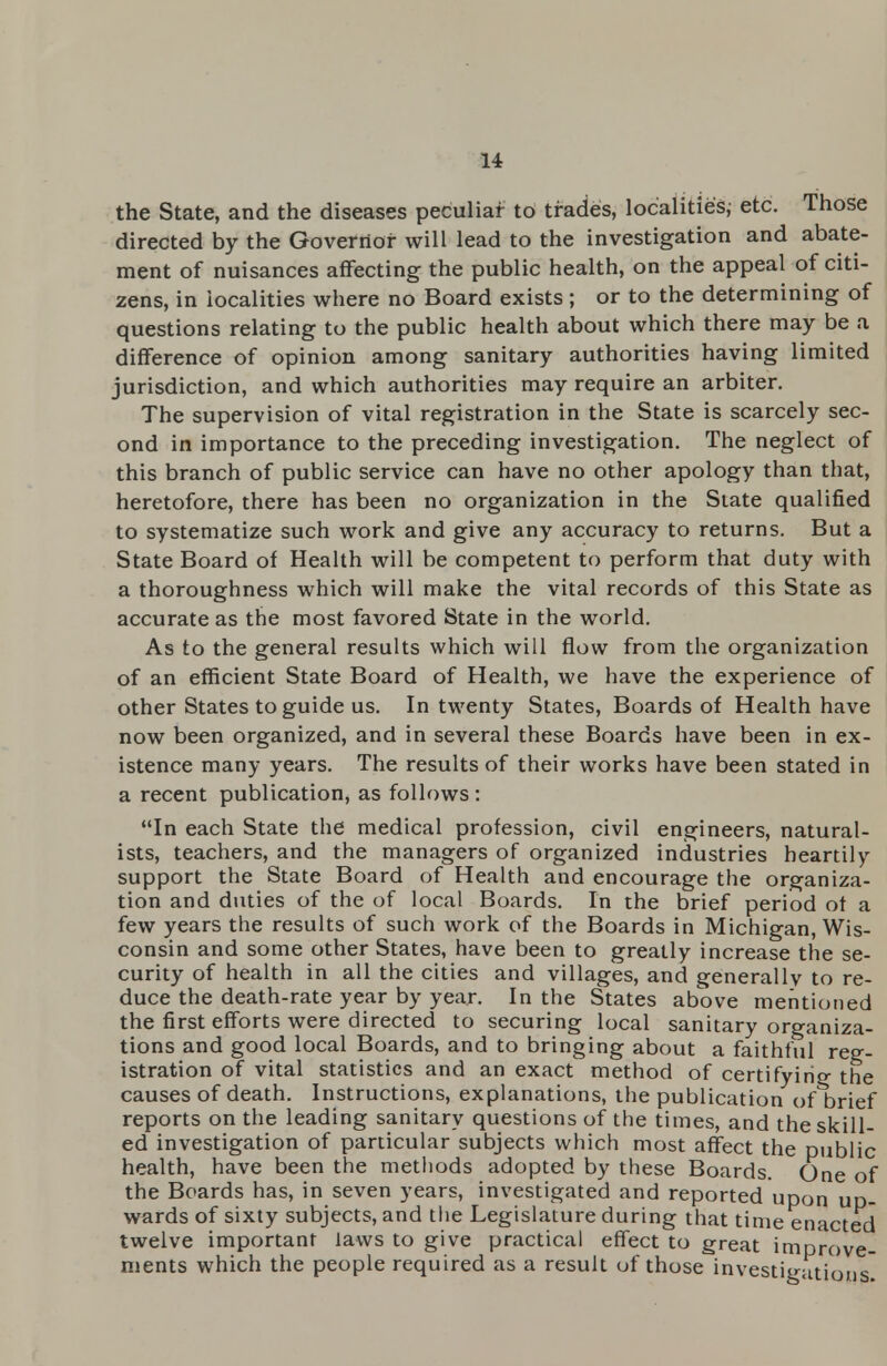 the State, and the diseases peculiar to trades, localities, etc. Those directed by the Governor will lead to the investigation and abate- ment of nuisances affecting the public health, on the appeal of citi- zens, in iocalities where no Board exists; or to the determining of questions relating to the public health about which there may be a difference of opinion among sanitary authorities having limited jurisdiction, and which authorities may require an arbiter. The supervision of vital registration in the State is scarcely sec- ond in importance to the preceding investigation. The neglect of this branch of public service can have no other apology than that, heretofore, there has been no organization in the State qualified to systematize such work and give any accuracy to returns. But a State Board of Health will be competent to perform that duty with a thoroughness which will make the vital records of this State as accurate as the most favored State in the world. As to the general results which will flow from the organization of an efficient State Board of Health, we have the experience of other States to guide us. In twenty States, Boards of Health have now been organized, and in several these Boards have been in ex- istence many years. The results of their works have been stated in a recent publication, as follows : In each State the medical profession, civil engineers, natural- ists, teachers, and the managers of organized industries heartily support the State Board of Health and encourage the organiza- tion and duties of the of local Boards. In the brief period of a few years the results of such work of the Boards in Michigan, Wis- consin and some other States, have been to greatly increase the se- curity of health in all the cities and villages, and generally to re- duce the death-rate year by year. In the States above mentioned the first efforts were directed to securing local sanitary organiza- tions and good local Boards, and to bringing about a faithful reg- istration of vital statistics and an exact method of certifyirio- the causes of death. Instructions, explanations, the publication of brief reports on the leading sanitary questions of the times, and the skill- ed investigation of particular subjects which most affect the public health, have been the methods adopted by these Boards. One of the Boards has, in seven years, investigated and reported upon up- wards of sixty subjects, and the Legislature during that time enacted twelve important laws to give practical effect to great improve- ments which the people required as a result of those investigations