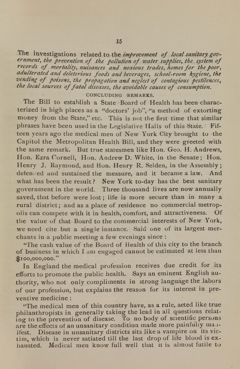 The investigations related to the improvement of local sanitary gov- ernment, the prevention of the pollution of water supplies, the system of records of mortality, nuisances and noxious trades, homes for the poor, adulterated and deleterious foods and beverages, school-room hygiene, the vending of poisons, the propagation and neglect of contagious pestilences, the local sources of fatal diseases, the avoidable causes of consumption. CONCLUDING REMARKS. The Bill to establish a State Board of Health has been charac- terized in high places as a doctors' job, a method of extorting money from the State, etc. This is not the first time that similar phrases have been used in the Legislative Halls of this State. Fif- teen years ago the medical men of New York City brought to the Capitol the Metropolitan Health Bill, and they were greeted with the same remark. But true statesmen like Hon. Geo. H. Andrews, Hon. Ezra Cornell, Hon. Andrew D. White, in the Senate; Hon. Henry J. Raymond, and Hon. Henry R. Selden, in the Assembly; detemed and sustained the measure, and it became a law. And what has been the result ? New York to-day has the best sanitary government in the world. Three thousand lives are now annually saved, that before were lost; life is more secure than in many a rural district; and as a place of residence no commercial metrop- olis can compete with it in health, comfort, and attractiveness. Of the value of that Board to the commercial interests of New York, we need cite but a single instance. Said one of its largest mer- chants in a public meeting a few evenings since : The cash value of the Board of Health of this city to the branch of business in which I am engaged cannot be estimated at less than $100,000,000. In England the medical profession receives due credit for its efforts to promote the public health. Says an eminent English au- thority, who not only compliments in strong language the labors of our profession, but explains the reason for its interest in pre- ventive medicine : The medical men of this country have, as a rule, acted like true philanthropists in generally taking the lead in all questions relat- ing to the prevention of disease. To no body of scientific persons are the effects of an unsanitary condition made more painfully man- ifest. Disease in unsanitary districts sits like a vampire on its vic- tim, which is never satiated till the last drop of life blood is ex- hausted. Medical men know full well that it is almost futile to