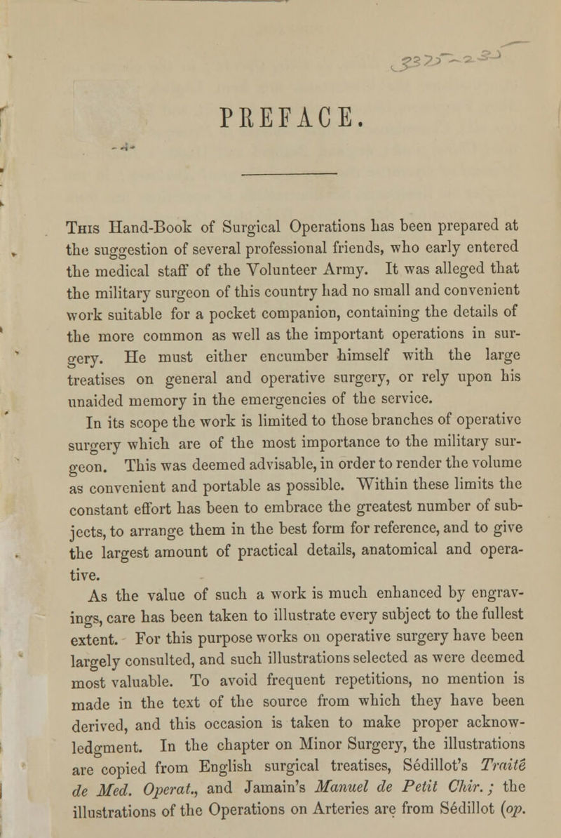 PREFACE, This Hand-Boot of Surgical Operations Las been prepared at the suggestion of several professional friends, who early entered the medical staff of the Volunteer Army. It was alleged that the military surgeon of this country had no small and convenient work suitable for a pocket companion, containing the details of the more common as well as the important operations in sur- gery. He must either encumber himself with the large treatises on general and operative surgery, or rely upon his unaided memory in the emergencies of the service. In its scope the work is limited to those branches of operative surgery which are of the most importance to the military sur- geon. This was deemed advisable, in order to render the volume as convenient and portable as possible. Within these limits the constant effort has been to embrace the greatest number of sub- jects, to arrange them in the best form for reference, and to give the largest amount of practical details, anatomical and opera- tive. As the value of such a work is much enhanced by engrav- ings, care has been taken to illustrate every subject to the fullest extent. For this purpose works on operative surgery have been largely consulted, and such illustrations selected as were deemed most valuable. To avoid frequent repetitions, no mention is made in the text of the source from which they have been derived, and this occasion is taken to make proper acknow- ledgment. In the chapter on Minor Surgery, the illustrations are copied from English surgical treatises, Sedillot's Traite de Med. Operat., and Jamain's Manuel de Petit Chir.; the illustrations of the Operations on Arteries are from Sedillot {op.