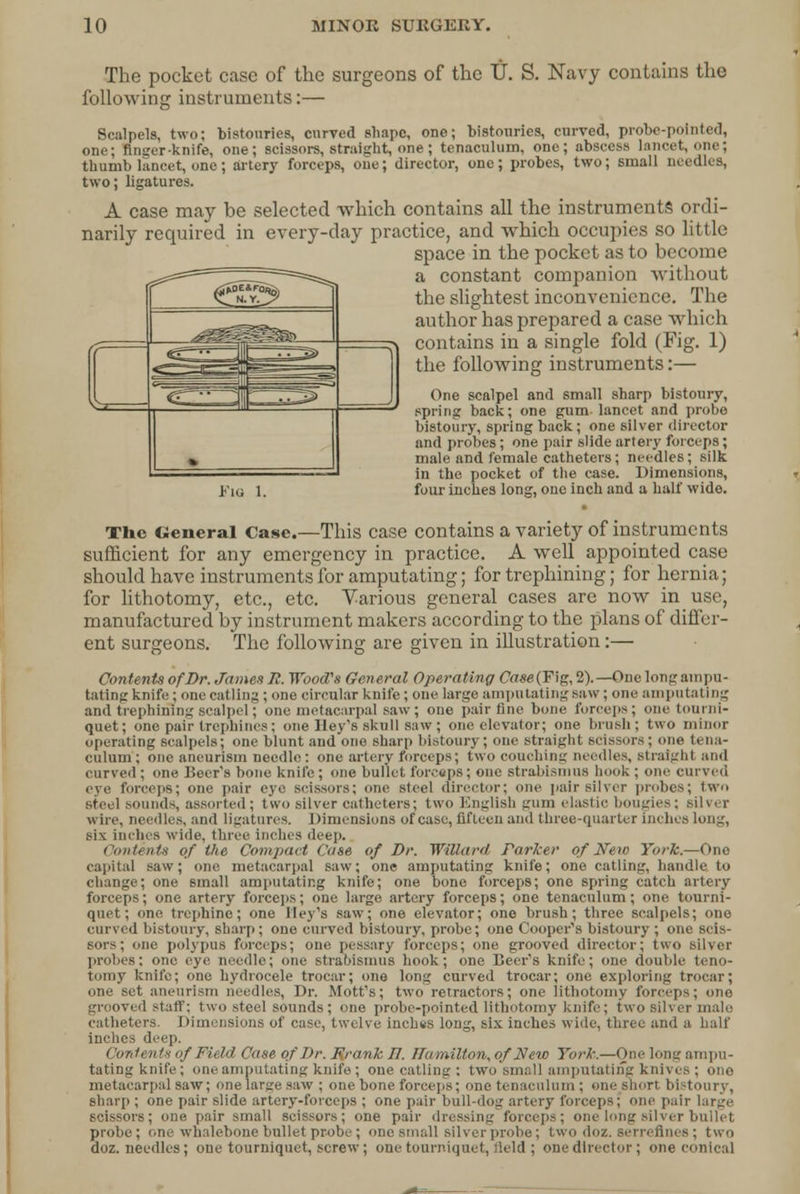 The pocket case of the surgeons of the IJ. S. Navy contains the following instruments:— Scalpels, two; bistouries, curved shape, one; bistouries, curved, probe-pointed, one; finger-knife, one; scissors, straight, one; tenaculum, one; abscess lancet, one; thumb lancet, one; artery forceps, oue; director, one; probes, two; small needles, two; ligatures. A case may be selected which contains all the instruments ordi- narily required in every-day practice, and which occupies so little space in the pocket as to become a constant companion without the slightest inconvenience. The author has prepared a case which contains in a single fold (Fig. 1) the following instruments:— One scalpel and small sharp bistoury, spring back; one gum lancet and probe bistoury, spring back; one silver director and probes; one pair slide artery forceps; male and female catheters; needles; silk in the pocket of the case. Dimensions, h'ia 1. four inches long, one inch and a half wide. The Cieneral Case.—This case contains a variety of instruments sufficient for any emergency in practice. A well appointed case should have instruments for amputating; for trephining; for hernia; for lithotomy, etc., etc. Various general cases are now in use, manufactured by instrument makers according to the plans of differ- ent surgeons. The following are given in illustration:— Contents of Br. James Jl. Wood's General Operating <7fl*e(Fig, 2).—Oue long ampu- tating knife; one catling ; one circular knife ; one large amputating Baw; one amputating and trephining scalpel; one metacarpal saw; one pair fine bone forceps; one tourni- quet; one pair trephines; one Hey's skull saw ; one elevator; one brush; two minor operating scalpels; one blunt and one sharp bistoury ; one straight scissors; one tena- culum; one aneurism needle: one artery forceps; two couching needles. Straight and curved ; one Beer's bone knife ; one bullet forceps; one strabismus hook ; one curved eye forceps; one pair eye scissors; one steel director; one pair silver probes; two steel sounds, assorted ; two silver catheters; two English gum elastic bougies; silver Wire, needles, and ligatures. Dimensions of case, fifteen and three-quarter inches long, six inches wide, three inches deep. Contents of the Compact Case of Dr. Willard Parker of New York.—One capital saw; one metacarpal saw; one amputating knife; one catling, handle to change; one small amputating knife; one bone forceps; one spring catch artery forceps; one artery forceps; one large artery forceps; one tenaculum; one tourni- quet; one trephine; one lle\\s saw; one elevator; one brush; three scalpels; one curved bistoury, sharp; one curved bistoury, probe; one Cooper's bistoury ; one scis- sors; one polypus forceps; one pessary forceps; one grooved director; two silver probes; one eye needle; one strabismus hook; one Beer's knife; one double teno- tomy knife; one hydrocele trocar; one long curved trocar; one exploring trocar; one set aneurism needles, Dr. Mott's; two retractors; one lithotomy forceps; one grooved staff: two steel sounds ; one probe-pointed lithotomy knife ; two silver male catheters. Dimensions of case, twelve inchts long, six inches wide, three and a hall' inches deep. i 'ontents if Field Case of Dr. Rrank 77. Hamilton, of New York.—One long ampu- tating knife; one amputating knife; one catling : two small amputating knives; ono metacarpal saw; one large saw ; one bone forceps; one tenaculum; one snort bistoury, sharp ; one pair slide artery-forceps ; one pair bull-dog artery forceps; one pail scissors; one pair small scissors; one pair dressing forceps: one long silver bullet probe; one whalebone bullet probe ; one small silver probe; two doz. serreflnes; two doz. needles; one tourniquet, screw; one tourniquet, field; one director; one conical