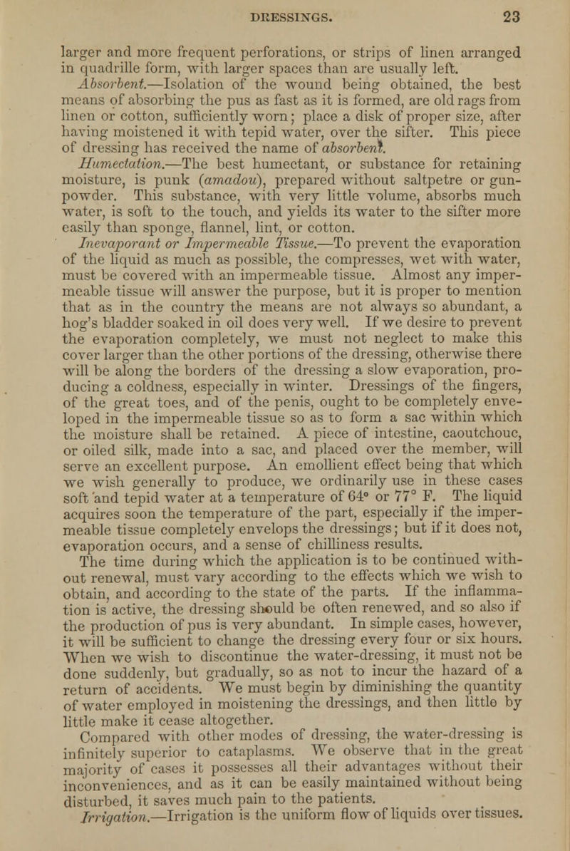 larger and more frequent perforations, or strips of linen arranged in quadrille form, with larger spaces than are usually left. Absorbent.—Isolation of the wound being obtained, the best means of absorbing the pus as fast as it is formed, are old rags from linen or cotton, sufficiently worn; place a disk of proper size, after having moistened it with tepid water, over the sifter. This piece of dressing has received the name of absorbent. Humedation.—The best humectant, or substance for retaining moisture, is punk (amadou), prepared without saltpetre or gun- powder. This substance, with very little volume, absorbs much water, is soft to the touch, and yields its water to the sifter more easily than sponge, flannel, lint, or cotton. Inevaporant or Impermeable Tissue.—To prevent the evaporation of the liquid as much as possible, the compresses, wet with water, must be covered with an impermeable tissue. Almost any imper- meable tissue will answer the purpose, but it is proper to mention that as in the country the means are not always so abundant, a hog's bladder soaked in oil does very well. If we desire to prevent the evaporation completely, we must not neglect to make this cover larger than the other portions of the dressing, otherwise there will be along the borders of the dressing a slow evaporation, pro- ducing a coldness, especially in winter. Dressings of the fingers, of the great toes, and of the penis, ought to be completely enve- loped in the impermeable tissue so as to form a sac within which the moisture shall be retained. A piece of intestine, caoutchouc, or oiled silk, made into a sac, and placed over the member, will serve an excellent purpose. An emollient effect being that which we wish generally to produce, we ordinarily use in these cases soft 'and tepid water at a temperature of 64° or 77° F. The liquid acquires soon the temperature of the part, especially if the imper- meable tissue completely envelops the dressings; but if it does not, evaporation occurs, and a sense of chilliness results. The time during which the application is to be continued with- out renewal, must vary according to the effects which we wish to obtain, and according to the state of the parts. If the inflamma- tion is active, the dressing should be often renewed, and so also if the production of pus is very abundant. In simple cases, however, it will be sufficient to change the dressing every four or six hours. When we wish to discontinue the water-dressing, it must not be done suddenly, but gradually, so as not to incur the hazard of a return of accidents. We must begin by diminishing the quantity of water employed in moistening the dressings, and then little by little make it cease altogether. Compared with other modes of dressing, the water-dressing is infinitely superior to cataplasms. We observe that in the great majority of cases it possesses all their advantages without their inconveniences, and as it can be easily maintained without being disturbed, it saves much pain to the patients. Irrigation.—Irrigation is the uniform flow of liquids over tissues.