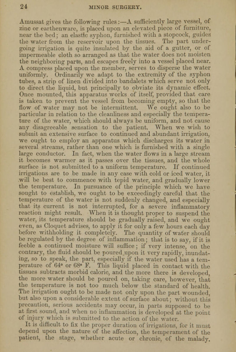 Amussat gives the following rules:—A sufficiently large vessel, of zinc or earthenware, is placed upon an elevated piece of furniture, near the bed; an elastic syphon, furnished with a stopcock, guides the water from the reservoir upon the tissues. The part under- going irrigation is quite insulated by the aid of a gutter, or of impermeable doth so arranged as that the water does not moisten the neighboring parts, and escapes freely into a vessel placed near. A compress placed upon the member, serves to disperse the water uniformly. Ordinarily Ave adapt to the extremity of the syphon tubes, a strip of linen divided into bandalets which serve not only to direct the liquid, but principally to obviate its dynamic effect. Once mounted, this apparatus works of itself, provided that care is taken to prevent the vessel from becoming empty, so that the flow of water may not be intermittent. We ought also to be particular in relation to the cleanliness and especially the tempera- ture of the water, which should always be uniform, and not cause any disagreeable sensation to the patient. When we wish to submit an extensive surface to continued and abundant irrigation, we ought to employ an apparatus which discharges its water in several streams, rather than one which is furnished with a single large conductor. In fact, when the water flows in a large stream it becomes warmer as it passes over the tissues, and the whole surface is not submitted to a uniform temperature. If continued irrigations are to be made in any case with cold or iced water, it will be best to commence with tepid water, and gradually lower the temperature. In pursuance of the principle which we have sought to establish, we ought to be exceedingly careful that the temperature of the water is not suddenly changed, and especially that its current is not interrupted, for a severe inflammatory reaction might result. When it is thought proper to suspend the water, its temperature should be gradually raised, and we ought even, as Cloquet advises, to apply it for only a few hours each day before withholding it completely. The quantity of wafer should be regulated by the degree of inflammation; that is to say, if it is feeble a continued moisture will suffice ; if very intense, on the contrary, the fluid should be poured upon it very rapidly, inundat- ing, so to speak, the part, especially if the water used has a tem- perature of 64° or 68° F. This liquid placed in contact with the tissues subtracts morbid caloric, and the more there is developed, the more water should be poured on, taking care, however, that the temperature is not too much below the standard of health. The irrigation ought to be made not only upon the part wounded, but also upon a considerable extent of surface about; without, this precaution, serious accidents may occur, in parts supposed to be at first sound, and when no inflammation is developed at the of injury which is submitted to the action of the water. It is difficult to fix the proper duration of irrigations, for it must depend upon the nature of the affection, the temperament of the patient, the stage, whether acute or chronic, of the malady.