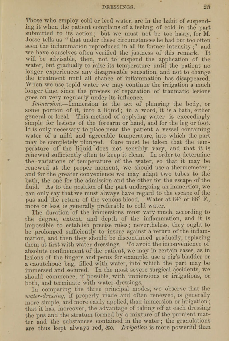 Those who employ cold or iced water, are in the habit of suspend- ing it when the patient complains of a feeling of cold in the part submitted to its action; but we must not be too hasty, for M. Josse tells us  that under these circumstances he had but too often seen the inflammation reproduced in all its former intensity ; and we have ourselves often verified the justness of this remark. It will be advisable, then, not to suspend the application of the water, but gradually to raise its temperature until the patient no longer experiences any disagreeable sensation, and not to change the treatment until all chance of inflammation has disappeared. When we use tepid water we may continue the irrigation a much longer time, since the process of reparation of traumatic lesions goes on very regularly under its influence. Immersion.—Immersion is the act of plunging the body, or some portion of it, into a liquid; in a word, it is a bath, either general or local. This method of applying water is exceedingly simple for lesions of the forearm or hand, and for the leg or foot. It is only necessary to place near the patient a vessel containing water of a mild and agreeable temperature, into which the part may be completely plunged. Care must be taken that the tem- perature of the liquid does not sensibly vary, and that it is renewed sufficiently often to keep it clean. In order to determine the variations of temperature of the water, so that it may be renewed at the proper moment, we should use a thermometer; and for the greater convenience we may adapt two tubes to the bath, the one for the admission and the other for the escape of the fluid. As to the position of the part undergoing an immersion, we can only say that we must always have regard to the escape of the pus and the return of the venous blood. Water at 64° or 68° F., more or less, is generally preferable to cold water. The duration of the immersions must vary much, according to the degree, extent, and depth of the inflammation, and it is impossible to establish precise rules; nevertheless, they ought to be prolonged sufficiently to insure against a return of the inflam- mation, and then they should be discontinued gradually, replacing them at first with water dressings. To avoid the inconvenience of absolute confinement of the patient, we may in certain cases, as in lesions of the fingers and penis for example, use a pig's bladder or a caoutchouc bag, filled with water, into which the part may be immersed and secured. In the most severe surgical accidents, we should commence, if possible, with immersions or irrigations, or both, and terminate with water-dressings. In comparing the three principal modes, we observe that the water-dressing, if properly made and often renewed, is generally more simple, and more easily applied, than immersion or irrigation ; that it has, moreover, the advantage of taking off at each dressing the pus and the stratum formed by a mixture of the purulent mat- ter and the substances contained in the water; the granulations are thus kept always red, &c. Irrigation is more powerful than