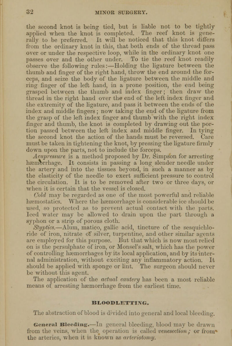 the second knot is being tied, but is liable not to be tightly applied when the knot is completed. The reef knot is gene- rally to be preferred. It will be noticed that this knot differs from the ordinary knot in this, that both ends of the thread pass over or under the respective loop, while in the ordinary knot one passes over and the other under. To tie the reef knot readily observe the following rides:—Holding the ligature between the thumb and finger of the right hand, throw the end around the for- ceps, and seize the body of the ligature between the middle and ring finger of the left hand, in a prone position, the end being grasped between the thumb and index finger; then draw the thread in the right hand over the end of the left index finger and the extremity of the ligature, and pass it between the ends of the index and middle fingers; now taking the end of the ligature from the grasp of the left index finger and thumb with the right index finger and thumb, the knot is completed by drawing out the por- tion passed between the left index and middle finger. In tying the second knot the action of the hands must be reversed. Care must be taken in tightening the knot, by pressing the ligature firmly down upon the parts, not to include the forceps. Acupressure is a method proposed by Dr. Simpson for arresting haemorrhage. It consists in passing a long slender needle under the artery and into the tissues beyond, in such a manner as by the elasticity of the needle to exert sufficient pressure to control the circulation. It is to be removed after two or three days, or when it is certain that the vessel is closed. Cold may be regarded as one of the most powerful and reliable haemostatics. Where the haemorrhage is considerable ice should be used, so protected as to prevent actual contact with the parts. Iced water may be allowed to drain upon the part through a syphon or a strip of porous cloth. Styptics.—Alum, matico, gallic acid, tincture of the sesquichlo- ride of iron, nitrate of silver, turpentine, and other similar agents are employed for this purpose. But that which is now most relied on is the persulphate of iron, or Monsel's salt, which has the power of controlling haemorrhages by its local application, and by its inter- nal administration, without exciting any inflammatory action. It should be applied with sponge or lint. The surgeon should never be without this agent. The application of the actual cautery has been a most reliable means of arresting haemorrhage from the earliest time. BLOODLETTIXG. The abstraction of blood is divided into general and local bleeding. General Bleeding.—In general bleeding, blood may be drawn from the veins, when the^ operation is called venesection ; or from* the arteries, when it is known as arteriotomy.