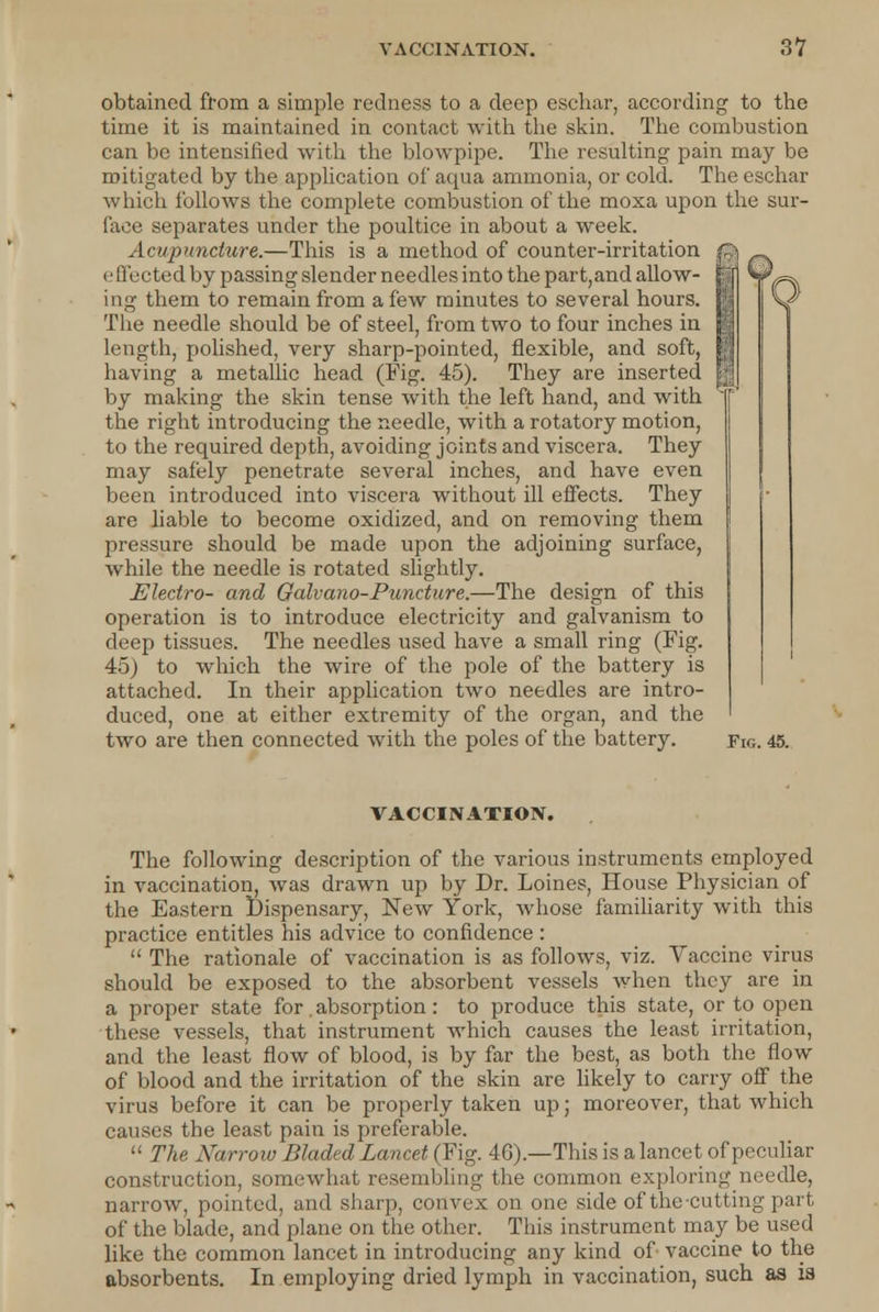 obtained from a simple redness to a deep eschar, according to the time it is maintained in contact with the skin. The combustion can be intensified with the blowpipe. The resulting pain may be mitigated by the application of aqua ammonia, or cold. The eschar which follows the complete combustion of the moxa upon the sur- face separates under the poultice in about a week. Acupuncture.—This is a method of counter-irritation effected by passing slender needles into the part,and allow- ing them to remain from a few minutes to several hours. The needle should be of steel, from two to four inches in length, polished, very sharp-pointed, flexible, and soft, having a metallic head (Fig. 45). They are inserted by making the skin tense with the left hand, and with the right introducing the needle, with a rotatory motion, to the required depth, avoiding joints and viscera. They may safely penetrate several inches, and have even been introduced into viscera without ill effects. They are liable to become oxidized, and on removing them pressure should be made upon the adjoining surface, while the needle is rotated slightly. Electro- and Galvano-Puncture.—The design of this operation is to introduce electricity and galvanism to deep tissues. The needles used have a small ring (Fig. 45) to which the wire of the pole of the battery is attached. In their application two needles are intro- duced, one at either extremity of the organ, and the two are then connected with the poles of the battery. Fig. 45. VACCINATION. The following description of the various instruments employed in vaccination, was drawn up by Dr. Loines, House Physician of the Eastern Dispensary, New York, whose familiarity with this practice entitles his advice to confidence:  The rationale of vaccination is as follows, viz. Vaccine virus should be exposed to the absorbent vessels when they are in a proper state for. absorption: to produce this state, or to open these vessels, that instrument which causes the least irritation, and the least flow of blood, is by far the best, as both the flow of blood and the irritation of the skin are likely to carry off the virus before it can be properly taken up; moreover, that which causes the least pain is preferable.  The Narrow Bladed Lancet (Fig. 46).—This is a lancet of peculiar construction, somewhat resembling the common exploring needle, narrow, pointed, and sharp, convex on one side of the-cutting part of the blade, and plane on the other. This instrument may be used like the common lancet in introducing any kind of vaccine to the absorbents. In employing dried lymph in vaccination, such as is