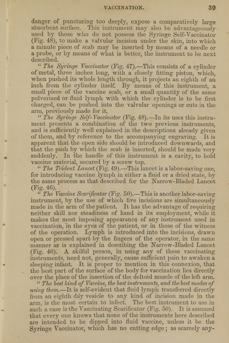 danger of puncturing too deeply, expose a comparatively large absorbent surface. This instrument may also be advantageously used by those who do not possess the Syringe Self-Vaccinator (Fig. 48), to make a valvular incision under the skin, into which a minute piece of scab may be inserted by means of a needle or a probe, or by means of what is better, the instrument to be next described.  The Syringe Vaccinator (Fig. 47).—This consists of a cylinder of metal, three inches long, with a closely fitting piston, which, when pushed its whole length through, it projects an eighth of an inch from the cylinder itself. By means of this instrument, a small piece of the vaccine scab, or a small quantity of the same pulverized or fluid lymph with which the cylinder is to be first charged, can be pushed into the valvular openings or cuts in the arm, previously made for it.  The Syringe Self- Vaccinator (Fig. 48).—In its uses this instru- ment presents a combination of the two previous instruments, and is sufficiently well explained in the descriptions already given of them, and by reference to the accompanying engraving. It is apparent that the open side should be introduced downwards, and that the push by which the scab is inserted, should be made very suddenly. In the handle of this instrument is a cavity, to hold vaccine material, secured by a screw top.  The Trident Lancet (Fig. 49).—This lancet is a labor-saving one, for introducing vaccine lymph in either a fluid or a dried state, by the same process as that described for the Narrow-Bladed Lancet (Fig. 46).  The Vaccine Scarificator (Fig. 50).—This is another labor-saving instrument, by the use of which five incisions are simultaneously made in the arm of the patient. It has the advantage of requiring neither skill nor steadiness of hand in its employment, while it makes the most imposing appearance of any instrument used in vaccination, in the eyes of the patient, or in those of the witness of the operation. Lymph is introduced into the incisions, drawn open or pressed apart by the fingers of the operator, in the same manner as is explained in describing the Narrow-Bladed Lancet (Fig. 46). A skilful person, in using any of these vaccinating instruments, need not, generally, cause sufficient pain to awaken a sleeping infant. It is proper to mention in this connexion, that the best part of the surface of the body for vaccination lies directly over the place of the insertion of the deltoid muscle of the left arm.  The best kind of Vaccine, the best instruments, and the best modes of using them.—It is self-evident that fluid lymph transferred directly from an eighth day vesicle to any kind of incision made in the arm, is the most certain to infect. The best instrument to use in such a case is the Vaccinating Scarificator (Fig. 50). It is assumed that every one knows that none of the instruments here described are intended to be dipped into fluid vaccine, unless it be the Syringe Vaccinator, which has no cutting edge; as scarcely any-