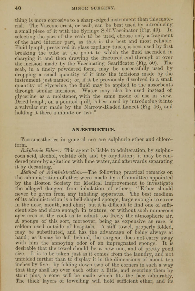 tiling is more corrosive to a sharp-edged instrument than this mate- rial. The Vaccine crust, or scab, can be best used by introducing a small piece of it with the Syringe Self-Vaccinator (Fig. I!))- In selecting the part of the scab to be used, choose only a fragment of the hard interior part, as that is the best and most reliable. Fluid lymph, preserved in glass capillary tubes, is best used by fust breaking the tube at the point to which the fluid ascended in charging it, and then drawing the fractured end through or over the incision made by the Vaccinating Scarificator (Fig. 50). The scab, in a finely powdered form, may be successfully used by dropping a small quantity of it into the incisions made by the instrument just named ; or, if it be previously dissolved in a small quantity of glycerine, the fluid may be applied to the absorbents through similar incisions. Water may also be used instead of glycerine as a moistener, with the same mode of use in view. Dried lymph, on a pointed quill, is best used by introducing it into a valvular cut made by the Narrow-Bladed Lancet (Fig. 4G), and holding it there a minute or two. ANAESTHETICS. The anaesthetics in general use are sulphuric ether and chloro- form. Sulphuric Mher.-—This agent is liable to adulteration, by sulphu- rous acid, alcohol, volatile oils, and by oxydation; it may be ren- dered purer by agitation with lime water, and afterwards separating it by decanting. Method of Administration.—The following practical remarks on the administration of ether were made by a Committee appointed by the Boston Society for Medical Improvement to investigate the alleged dangers from inhalation of ether::— Ether should never be given from any inhaling apparatus. The best medium of its administration is a bell-shaped sponge, large enough to cover in the nose, mouth, and chin; but it is difficult to find one of suffi- cient size and close enough in texture, or without such numerous apertures at the root as to admit too freely the atmospheric air. A sponge of this sort, moreover, being as expensive as rare, is seldom used outside of hospitals. A stiff towel, properly folded, may be substituted, and has the advantage of being always at hand; as it may be left behind, the surgeon does not carry away with him the annoying odor of an impregnated sponge. It is desirable that the towel should be a new one, and of pretty good size. It is to be taken just as it comes from the laundry, and not unfolded further than to display it in the dimensions of about ten inches by five ; by folding down two of the corners in such a way that they shall lap over each other a little, and securing them by stout pins, a cone will be made which fits the face admirably. The thick layers of towelling will hold sufficient ether, and its