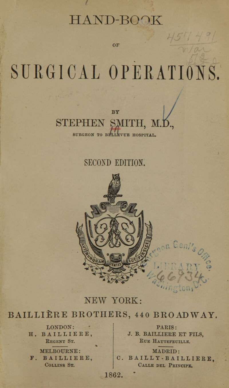 HAND-BO^K SURGICAL OPERATIONS. STEPHEN SMITH, M.D., SURGEON TO BFLLEVUE nOSPITAL. SECOND EDITION. NEW YOKK: BAILLIERE BROTHERS, 440 BROADWAY. LONDON: H. BAILLIERE, Regent St. MELBOURNE: F. BAILLIERE, Collins St. PARIS: J. B. BAILLIERE ET FIL8, Rue IIatjtefeuille. MADRID: C. BAILLT-BAILLIERE, Calle del Pkinoipe. 1862.