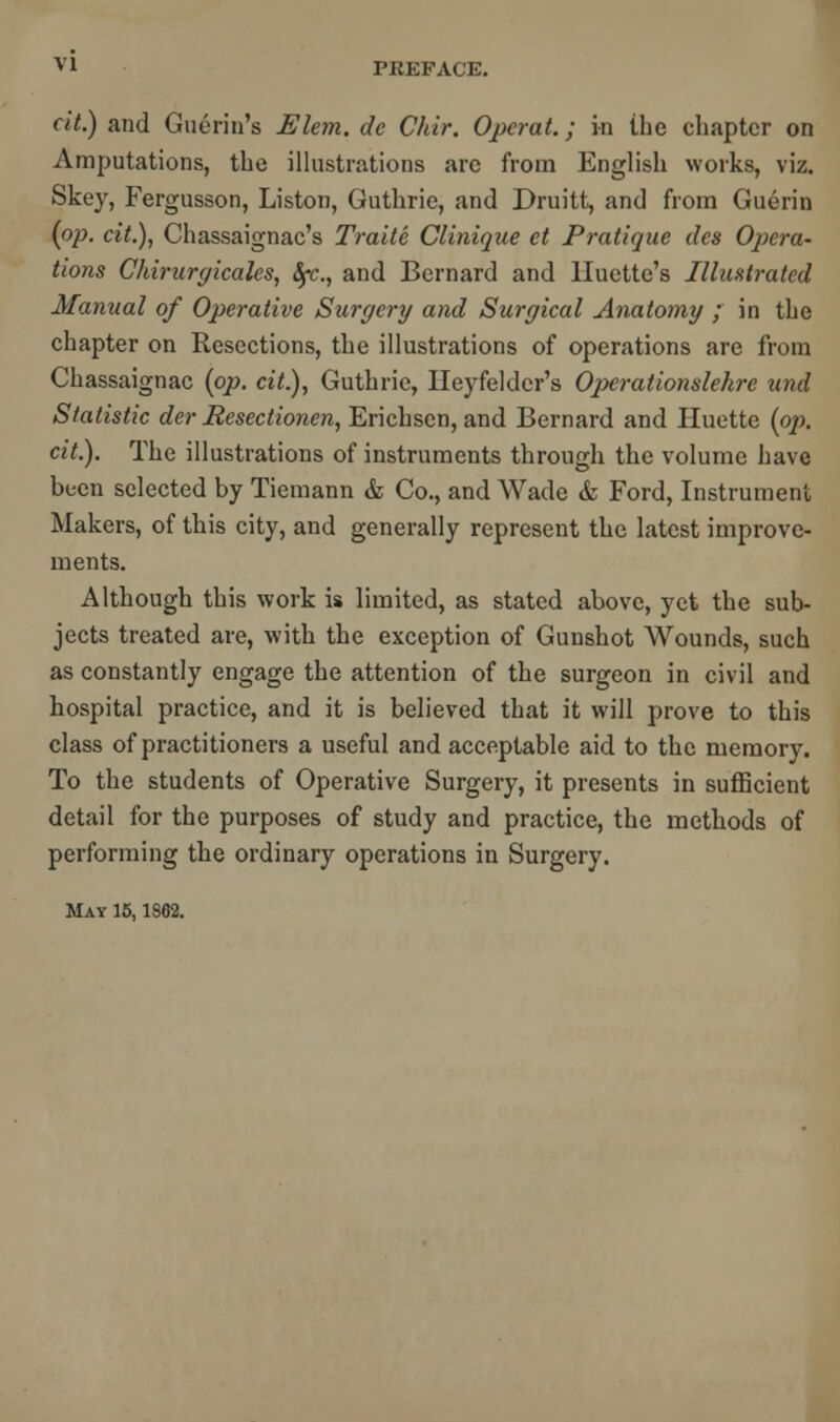 v l PREFACE. cit.) and Guerin's Elem. dc Chir. Operat.; in the chapter on Amputations, the illustrations arc from English works, viz. Skey, Fergusson, Liston, Guthrie, and Druitt, and from Guerin (op. cit.), Chassaignac's Traite Clinique ct Pratique des Opera- tions Chirurgicales, fyc., and Bernard and Huette's Illustrated Manual of Operative Surgery and Surgical Anatomy ; in the chapter on Resections, the illustrations of operations are from Chassaignac (op. cit.), Guthrie, lleyfeldcr's Operationslehre und Statistic der Resectionen, Erichsen, and Bernard and Huette (op. cit.). The illustrations of instruments through the volume have been selected by Tiemann & Co., and Wade & Ford, Instrument Makers, of this city, and generally represent the latest improve- ments. Although this work is limited, as stated above, yet the sub- jects treated are, with the exception of Gunshot Wounds, such as constantly engage the attention of the surgeon in civil and hospital practice, and it is believed that it will prove to this class of practitioners a useful and acceptable aid to the memory. To the students of Operative Surgery, it presents in sufficient detail for the purposes of study and practice, the methods of performing the ordinary operations in Surgery. May 15,1862.
