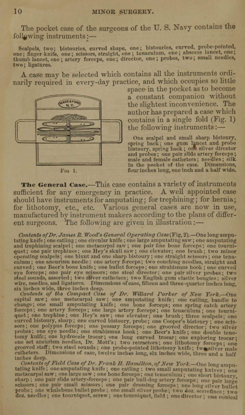 f* ~*~«3£g^~~2j .^^^^ er^ •• . ~* _^r -f The pocket case of the surgeons of the U. S. Navy contains the following instruments:— Scalpels, two; bistouries, curved shape, one; bistouries, curved, probe-pointed, one; finger-knife, one; scissors, straight, one ; tenaculum, one; abscess lancet, one; thumb lancet, one ; artery forceps, one; director, one; probes, two; small needles, two; ligatures. A case may be selected which contains all the instruments ordi- narily required in every-day practice, and which occupies so little space in the pocket as to become a constant companion without the slightest inconvenience. The author has prepared a case which contains in a single fold (Fig. 1) the following instruments:— One scalpel and small sharp bistoury, spring back; one gum lancet and probe bistoury, spring back; orre silver director and probes; one pair slide artery forceps; male and female catheters; needles; silk in the pocket of the case. Dimensions, Km 1. four inches long, one inch and a half wide. The General Case.—This case contains a variety of instruments sufficient for any emergency in practice. A well appointed case should have instruments for amputating; for trephining; for hernia; for lithotomy, etc., etc. Various general cases are now in use, manufactured by instrument makers according to the plans of differ- ent surgeons. The following are given in illustration:— Contents of Dr. Jamex R. Wood's General Operating Case (Fig, 2).—One long ampu- tating knife; one catling ; one circular knife ; one large amputating saw; one amputating and trephining scalpel; one metacarpal saw; one pair fine bone forceps; one tourni- quet; one pair trephines ; one Hey's skull saw; one elevator; one brush ; two minor operating scalpels; one blunt and one sharp bistoury; one straight scissors; one tena- culum; one aneurism needle: one artery forceps; two coaching needles, straight and curved ; one Heir's bone knife; one bullet forceps; one strabismus hook ; one curved eye forceps; one pair eye scissors; one steel director; one pair silver probes; two steel sounds, assorted; two silver catheters; two English gum elastic bougies: silver wire, needles, and ligatures. Dimensions of case, fifteen and three-quarter inches long, six inches wide, three inches deep. Contents of the Compact Case of Dr. Willard Parker of New York.—One capital saw; one metacarpal saw; one amputating knife; one catling, handle to change; one small amputating knife; one bone forceps; one spring catch artery forceps; one artery forceps; one large artery forceps; one tenaculum; one tourni- quet; one trephine; one Hey's saw; one elevator; one brush; three scalpel curved bistoury, sharp; one curved bistoury, probe; one Cooper's bistoury ; one scis- sors; one polypus forceps; one pessary forceps; one grooved director; two silver probes: one eye needle; one strabismus hook; one Beer's knife; one double teno- tomy knife; one hydrocele trocar; one long curved trocar; one exploring trocar; one set aneurism needles, Dr. Mott's; two retractors; one lithotomy forceps- one grooved staff; two steel sounds; one probe-pointed lithotomy knife; tw%silver male catheters. Dimensions of case, twelve inches long, six inches wide, three and a half inches deep. ('ontents of Field Case of Dr. Frank 11. Hamilton, of New York.—One long ampu- tating knife; one amputating knife ; one catling : two small amputating knives • one metacarpal saw; one large saw ; one bone forceps; one tenaculum ; one short bistoury sharp ; one pair slide artery-forceps ; one pair bull-dog artery forceps; one pair hir;,(! scissors; one pair small scissors; one pair dressing forceps; one long silver bullet probe; one whalebone bullet probe; one small silver probe; two doz. serreflnes • two doz. needles; one tourniquet, screw; one tourniquet, field; one director; one conical