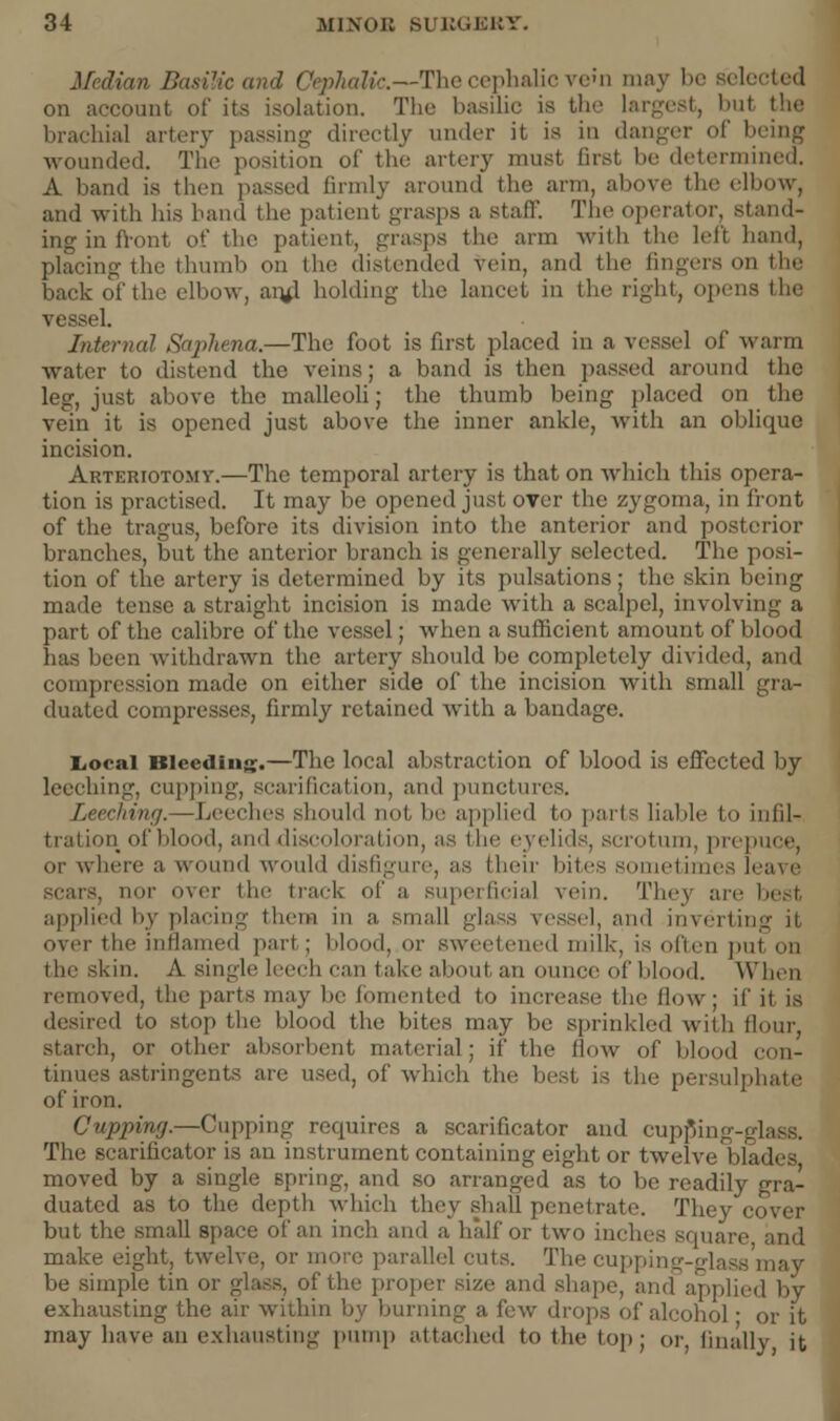 Median Basilic and Cephalic.—The cephalic ve>n may be selected on account of its isolation. The basilic is the largest, but brachial artery passing directly under it is in danger of being wounded. The position of the artery must first be determined. A band is then passed firmly around the arm, above the elbow, and with bis hand the patient grasps a staff. The operator, stand- ing in front of the patient, grasps the arm with the left hand, placing the thumb <>n the distended vein, and the fingers on (lie back of the elbow, anil holding the lancet in the right, opens the vessel. Internal Saphena.—The foot is first placed in a vessel of warm water to distend the veins; a band is then passed around the leg, just above the malleoli; the thumb being placed on the vein it is opened just above the inner ankle, with an oblique incision. Arteriotomy.—The temporal artery is that on which this opera- tion is practised. It may be opened just over the zygoma, in front of the tragus, before its division into the anterior and posterior branches, but the anterior branch is generally selected. The posi- tion of the artery is determined by its pulsations; the skin being made tense a straight incision is made with a scalpel, involving a part of the calibre of the vessel; when a sufficient amount of blood lias been withdrawn the artery should be completely divided, and compression made on either side of the incision with small gra- duated compresses, firmly retained with a bandage. Local Bleeding.—The local abstraction of blood is effected by leeching, cupping, scarification, and punctures. Leeching.—Leeches should not, lie applied to pints liable to infil- tration of blood, ami discoloration, as the eyelids, scrotum, prepuce, or where a wound would disfigure, as then bites sometimes leave -. no]' uver ihe track of a superficial vein. They are best applied by placing them in a, small glass vessel, and invertin over the inflamed part ; blood, or sweetened milk, is often put mi the skin. A single leech can take about an ounce of blood. When removeil, the parts may lie fomented to increase the flow; if it is desired to stop the' blood the bites may lie sprinkled with flour starch, or other absorbent material; ii' the flow of blood con- tinues astringents are used, of which tint best is the persulphate of iron. Cupping.—Cupping recpiires a scarificator and cupping-glass. The scarificator is an instrument containing eight or twelve blades moved by a single spring, and so arranged as to be readily duated as to the depth which they shall penetrate. They cover but the small space of an inch ami a half or two incl and make eight, twelve, or more parallel cuts. The cupping-glass may be simple tin or glass, of the proper size and shape, and applied by exhausting the air within by burning a few drops of alcohol • or it may have an exhausting pump attached to the top ; or, finally it