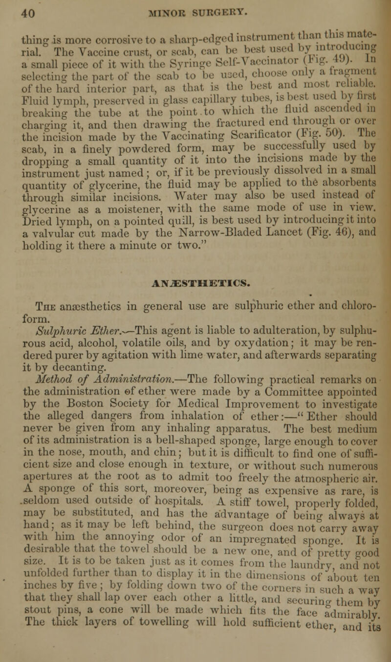 thing is more corrosive to a sharp-edged instrument than tins mate- rial. The Vaccine crust, or scab, can be best used by introducing a small piece of it with the Syringe Self-Vaccinator (lig. 49). in selecting the part of the scab to bo used, choose only a fragment of the hard interior part, as that is the best I ^liable. Fluid lymph, preserved in glass capillary tubes, is best used h\ hrst breaking the tube at the point to which the fluid a charging it, and then drawing the fractured end through or over the incision made by the Vaccinating Scarificator (Jig. oO). I he scab, in a finely powdered form, may be successfully used by dropping a small quantity of it into the incisions made by the instrument just named ; or, if it be previously dissolved in a small quantity of glycerine, the fluid may be applied to the absorbents through similar incisions. Water may also be used instead of glycerine as a moistener, with the same mode of use in view. Dried lymph, on a pointed quill, is best used by introducing it into a valvular cut made by the Narrow-Bladed Lancet (Fig. 46), and holding it there a minute or two. ANESTHETICS. The anaesthetics in general use are sulphuric ether and chloro- form. Sulphuric Ether.-—This agent is liable to adulteration, by sulphu- rous acid, alcohol, volatile oils, and by oxydation; it may be ren- dered purer by agitation with lime water, and afterwards separating it by decanting. Method of Administration.—The following practical remarks on the administration ef ether were made by a Committee appointed by the Boston Society for Medical Improvement to investigate the alleged dangers from inhalation of ether:— Ether should never be given from any inhaling apparatus. The best medium of its administration is a bell-shaped sponge, large enough to cover in the nose, mouth, and chin; but it is difficult to find one of suffi- cient size and close enough in texture, or without such numerous apertures at the root as to admit too freely the atmospheric air. A sponge of this sort, moreover, being as expensive as rare, is .seldom used outside of hospitals. A stiff towel, properly folded, may be substituted, and has the advantage of being always at hand; as it may be left behind, the surgeon does not carry away with him the annoying odor of an impregnated sponge It is desirable that the towel should be a new one, and of pretty good size. It is to be taken just as it comes from the laundry and not unfolded further than to display it in the dimensions of about ten inches by five ; by folding down two of the corners in such a way that they shall lap over each other a little, and securing them by stout pins, a cone will be made which fits the face admirably The thick layers of towelling will hold sufficient ether and its