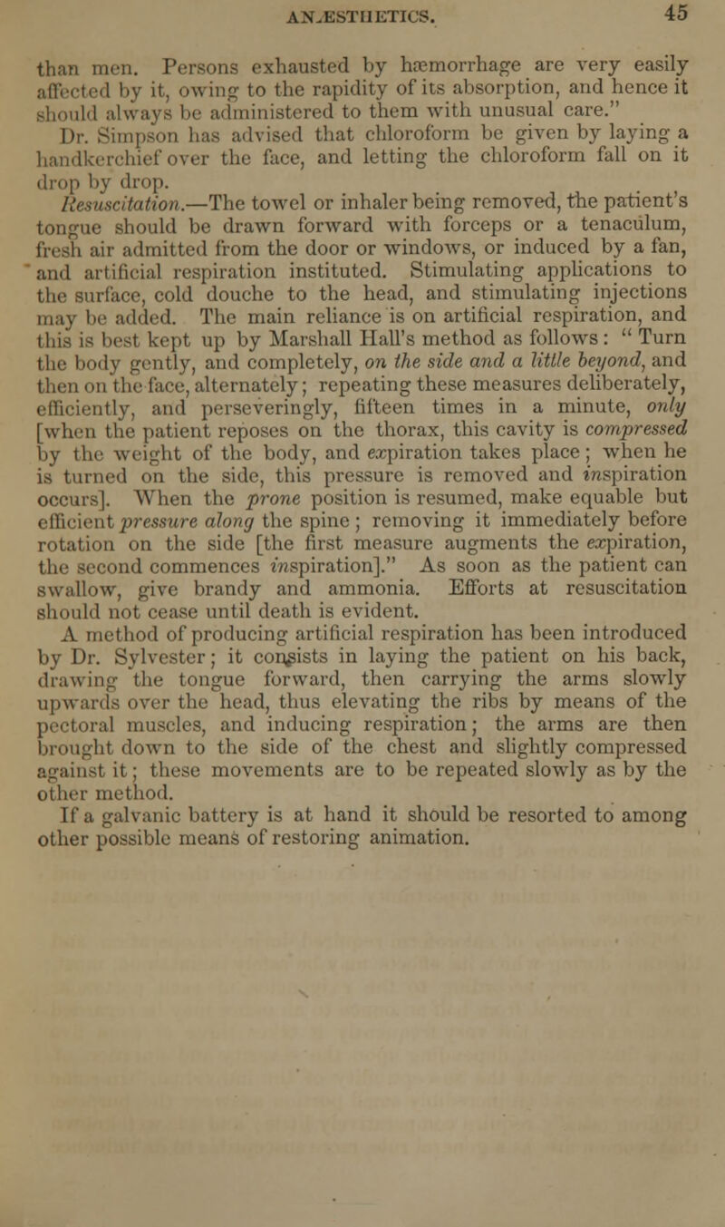 than men. Persons exhausted by haemorrhage are very easily ted by it. owing to the rapidity of its absorption, and hence it should always be administered to them with unusual care. Dr. Simpson has advised that chloroform be given by laying a handkerchief over the face, and letting the chloroform fall on it drop by drop. Resuscitation.—The towel or inhaler being removed, the patient's tongue should be drawn forward with forceps or a tenaculum, fresh aii' admitted from the door or windows, or induced by a fan, and artificial respiration instituted. Stimulating applications to the surface, cold douche to the head, and stimulating injections may lie added. The main reliance is on artificial respiration, and this is best kept up by Marshall Hall's method as follows:  Turn the body gently, and completely, on the side and a Utile beyond, and then on the face, alternately; repeating these measures deliberately, efficiently, and perseveringly, fifteen times in a minute, only [when the patient reposes on the thorax, this cavity is compressed by the weight of the body, and expiration takes place; when he is turned on the side, this pressure is removed and inspiration occurs]. When the prone position is resumed, make equable but efficient pressure along the spine ; removing it immediately before rotation on the side [the first measure augments the expiration, the second commences inspiration]. As soon as the patient can swallow, give brandy and ammonia. Efforts at resuscitation should not cease until death is evident. A method of producing artificial respiration has been introduced by Dr. Sylvester; it consists in laying the patient on his back, drawing the tongue forward, then carrying the arms slowly upwards over the head, thus elevating the ribs by means of the pectoral muscles, and inducing respiration; the arms are then brought down to the side of the chest and slightly compressed against it; these movements are to be repeated slowly as by the other method. If a galvanic battery is at hand it should be resorted to among other possible means of restoring animation.