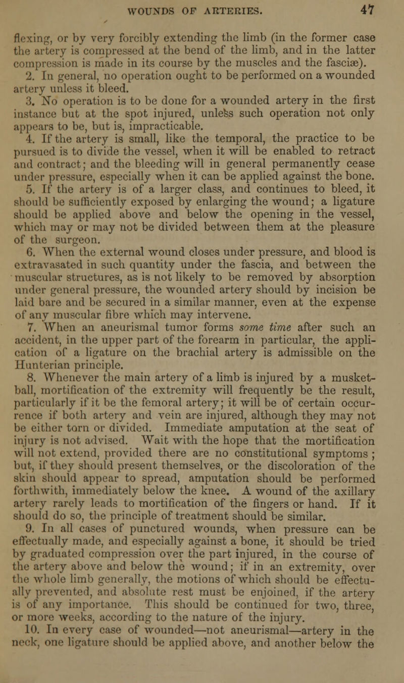 flexing, or by very forcibly extending the limb (in the former case the artery is compressed at the bend of the limb, and in the latter compression is made in its course by the muscles and the fasciae). 2. In general, no operation ought to be performed on a wounded artery unless it bleed. 3. No operation is to be done for a wounded artery in the first instance but at the spot injured, unless such operation not only appears to be, but is, impracticable. 4. If the artery is small, like the temporal, the practice to be pursued is to divide the vessel, when it will be enabled to retract ami contract; and the bleeding will in general permanently cease under pressure, especially when it can be applied against the bone. 5. If the artery is of a larger class, and continues to bleed, it should be sufficiently exposed by enlarging the wound; a ligature should be applied above and below the opening in the vessel, which may or may not be divided between them at the pleasure of the surgeon. 6. When the external wound closes under pressure, and blood is cxtravasated in such quantity under the fascia, and between the muscular structures, as is not likely to be removed by absorption under general pressure, the wounded artery should by incision be laid bare and be secured in a similar manner, even at the expense of any muscular fibre which may intervene. 7. When an aneurisraal tumor forms some time after such an accident, in the upper part of the forearm in particular, the appli- cation of a ligature on the brachial artery is admissible on the Hunterian principle. 8. Whenever the main artery of a limb is injured by a musket- ball, mortification of the extremity will frequently be the result, particularly if it be the femoral artery; it will be of certain occur- rence if both artery and vein are injured, although they may not be either torn or divided. Immediate amputation at the seat of injury is not advised. Wait with the hope that the mortification will not extend, provided there are no constitutional symptoms ; but, if they should present themselves, or the discoloration of the skin should appear to spread, amputation should be performed forthwith, immediately below the knee. A wound of the axillary artery rarely leads to mortification of the fingers or hand. If it should do so, the principle of treatment should be similar. 9. In all cases of punctured wounds, when pressure can be effectually made, and especially against a bone, it should be tried by graduated compression over the part injured, in the course of the artery above and below the wound; if in an extremity, over the whole limb generally, the motions of which should be effectu- ally prevented, and absolute rest must be enjoined, if the artery is of any importance. This should be continued for two, three, or more weeks, according to the nature of the injury. 10. In every case of wounded—not aneurismal—artery in the neck, one ligature should be applied above, and another below the