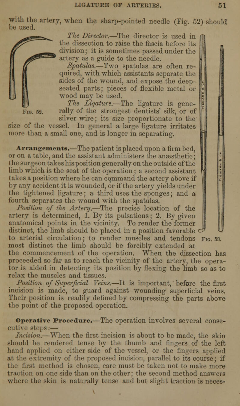 Fie. 52. should I with the artery, when the sharp-pointed needle (Fig. 52) be used. The Director.—The director is used in the dissection to raise the fascia before its division; it is sometimes passed under the artery as a guide to the needle. Spatulas.—Two spatulas are often re- quired, with which assistants separate the sides of the wound, and expose the deep- seated parts; pieces of flexible metal or wood may be used. The Ligature.—The ligature is gene- rally of the strongest dentists' silk, or of silver wire; its size proportionate to the size of the vessel. In general a large ligature irritates more than a small one, and is longer in separating. Arrangements.—The patient is placed upon a firm bed, or on a table, and the assistant administers the anaesthetic; the surgeon takes his position generally on the outside of the limb which is the seat of the operation; a second assistant takes a position where he can cqmmand the artery above if by any accident it is wounded, or if the artery yields under the tightened ligature; a third uses the sponges; and a fourth separates the wound with the spatulas. Position of the Artery.—The precise location of the artery is determined, 1. By its pulsations; 2. By given anatomical points in the vicinity. To render the former distinct, the limb should be placed in a position favorable c9 most distinct the limb should be forcibly extended at the commencement of the operation. When the dissection has proceeded so far as to reach the vicinity of the artery, the opera- tor is aided in detecting its position by flexing the limb so as to relax the muscles and tissues. Position of Superficial Veins.—It is important, before the first incision is made, to guard against wounding superficial veins. Their position is readily defined by compressing the parts above the point of the proposed operation. Operative Procedure.—The operation involves several conse- cutive steps:— Incision.—When the first incision is about to be made, the skin should be rendered tense by the thumb and fingers of the left hand applied on either side of the vessel, or the fingers applied at the extremity of the proposed incision, parallel to its course; if the first method is chosen, care must be taken not to make more traction on one side than on the other; the second method answers where the skin is naturally tense and but slight traction is neces-