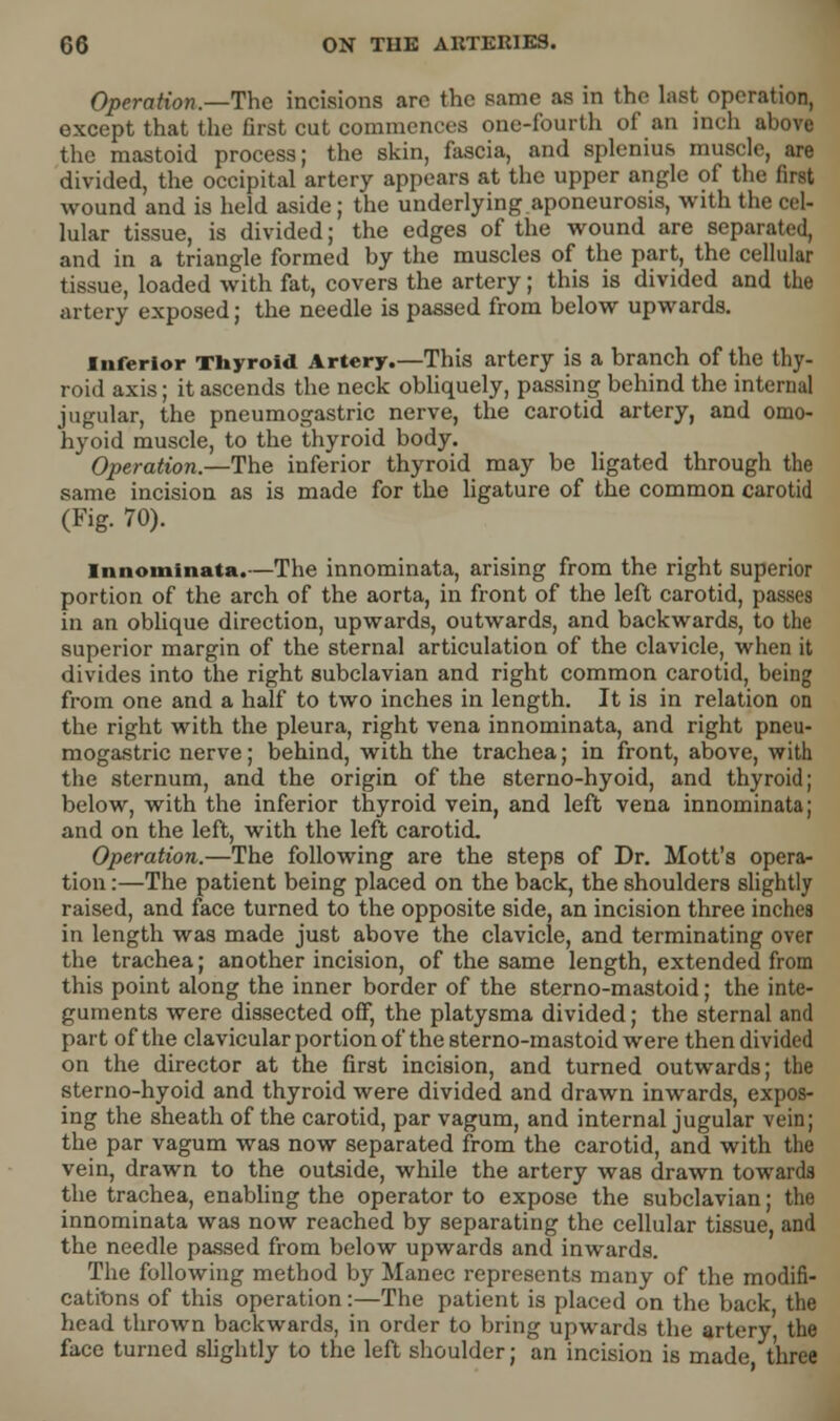 Operation.—The incisions are the same as in the last operation, except that the first cut commences one-fourth of an inch above the mastoid process; the skin, fascia, and splenius muscle, are divided, the occipital artery appears at the upper angle of the first wound and is held aside; the underlying aponeurosis, with the cel- lular tissue, is divided; the edges of the wound are separated, and in a triangle formed by the muscles of the part, the cellular tissue, loaded with fat, covers the artery; this is divided and the artery exposed; the needle is passed from below upwards. Inferior Thyroid Artery.—This artery is a branch of the thy- roid axis; it ascends the neck obliquely, passing behind the internal jugular, the pneumogastric nerve, the carotid artery, and omo- hyoid muscle, to the thyroid body. Operation.—The inferior thyroid may be ligated through the same incision as is made for the ligature of the common carotid (Fig. 70). Innominata.—The innominata, arising from the right superior portion of the arch of the aorta, in front of the left carotid, passes in an oblique direction, upwards, outwards, and backwards, to the superior margin of the sternal articulation of the clavicle, when it divides into the right subclavian and right common carotid, being from one and a half to two inches in length. It is in relation on the right with the pleura, right vena innominata, and right pneu- mogastric nerve; behind, with the trachea; in front, above, with the sternum, and the origin of the sterno-hyoid, and thyroid; below, with the inferior thyroid vein, and left vena innominata; and on the left, with the left carotid. Operation.—The following are the steps of Dr. Mott's opera- tion :—The patient being placed on the back, the shoulders slightly raised, and face turned to the opposite side, an incision three inches in length was made just above the clavicle, and terminating over the trachea; another incision, of the same length, extended from this point along the inner border of the sterno-mastoid; the inte- guments were dissected off, the platysma divided; the sternal and part of the clavicular portion of the sterno-mastoid were then divided on the director at the first incision, and turned outwards; the sterno-hyoid and thyroid were divided and drawn inwards, expos- ing the sheath of the carotid, par vagum, and internal jugular vein; the par vagum was now separated from the carotid, and with the vein, drawn to the outside, while the artery was drawn towards the trachea, enabling the operator to expose the subclavian; the innominata was now reached by separating the cellular tissue, and the needle passed from below upwards and inwards. The following method by Manec represents many of the modifi- cations of this operation:—The patient is placed on the back the head thrown backwards, in order to bring upwards the artery, the face turned slightly to the left shoulder; an incision is made three