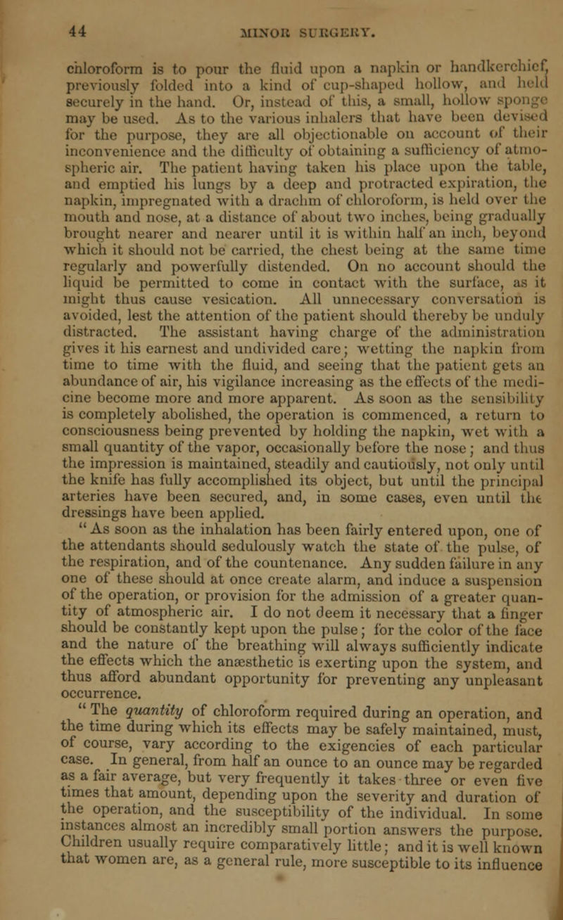 chloroform is to pour the fluid upon a napkin or handkerchief previously folded into a kind of cup-shaped hollow, and held securely in the hand. Or, instead of this, a small, hollow sp< may be used. As to the various inhalers that have been devised for the purpose, they are all objectionable on account of their inconvenience and the difficulty of obtaining a sufficiency of atmo- spheric air. The patient having taken his place upon the table, and emptied his lungs by a deep and protracted expiration, the napkin, impregnated with a drachm of chloroform, is held over the mouth and nose, at a distance of about two inches, being gradually brought nearer and nearer until it is within half an inch, beyond which it should not be carried, the chest being at the same time regularly and powerfully distended. On no account should the liquid be permitted to come in contact with the surface, as it might thus cause vesication. All unnecessary conversation is avoided, lest the attention of the patient should thereby be unduly distracted. The assistant having charge of the administration gives it his earnest and undivided care; wetting the napkin from time to time with the fluid, and seeing that the patient gets an abundance of air, his vigilance increasing as the effects of the medi- cine become more and more apparent. As soon as the sensibility is completely abolished, the operation is commenced, a return to consciousness being prevented by holding the napkin, wet with a small quantity of the vapor, occasionally before the nose; and thus the impression is maintained, steadily and cautiously, not only until the knife has fully accomplished its object, but until the principal arteries have been secured, and, in some cases, even until tht dressings have been applied.  As soon as the inhalation has been fairly entered upon, one of the attendants should sedulously watch the state of the pulse, of the respiration, and of the countenance. Any sudden failure in any one of these should at once create alarm, and induce a suspension of the operation, or provision for the admission of a greater quan- tity of atmospheric air. I do not deem it necessary that a finger should be constantly kept upon the pulse; for the color of the face and the nature of the breathing will always sufficiently indicate the effects which the anaesthetic is exerting upon the system, and thus afford abundant opportunity for preventing any unpleasant occurrence.  The quantity of chloroform required during an operation, and the time during which its effects may be safely maintained, must, of course, vary according to the exigencies of each particular case. In general, from half an ounce to an ounce may be regarded as a fair average, but very frequently it takes three or even five times that amount, depending upon the severity and duration of the operation, and the susceptibility of the individual. In some instances almost an incredibly small portion answers the purpose. Children usually require comparatively little; and it is well known that women are, as a general rule, more susceptible to its influence J
