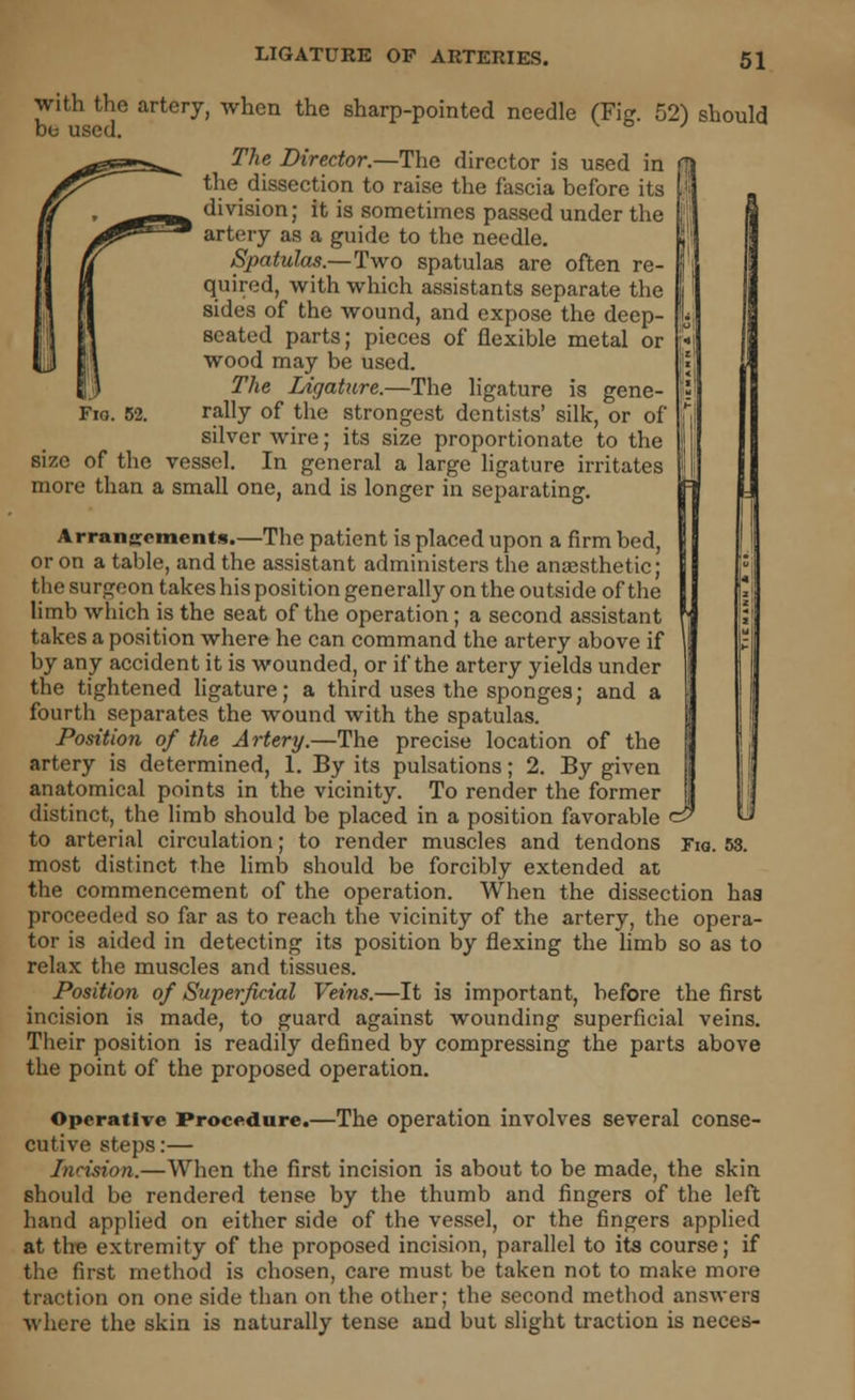 J with the artery, when the sharp-pointed needle (Fig. 52) should be used. The Director.—The director is used in flj the dissection to raise the fascia before its division; it is sometimes passed under the artery as a guide to the needle. Spatulas.—Two spatulas are often re- quired, with which assistants separate the sides of the wound, and expose the deep- seated parts; pieces of flexible metal or wood may be used. The Ligature.—The ligature is gene- rally of the strongest dentists' silk, or of silver wire; its size proportionate to the size of the vessel. In general a large ligature irritates more than a small one, and is longer in separating. Arrangements.—The patient is placed upon a firm bed, or on a table, and the assistant administers the anaesthetic; the surgeon takes his position generally on the outside of the limb which is the seat of the operation ; a second assistant takes a position where he can command the artery above if by any accident it is wounded, or if the artery yields under the tightened ligature; a third uses the sponges; and a fourth separates the wound with the spatulas. Position of the Artery.—The precise location of the artery is determined, 1. By its pulsations; 2. By given anatomical points in the vicinity. To render the former distinct, the limb should be placed in a position favorable ci most distinct the limb should be forcibly extended at the commencement of the operation. When the dissection haa proceeded so far as to reach the vicinity of the artery, the opera- tor is aided in detecting its position by flexing the limb so as to relax the muscles and tissues. Position of Superficial Veins.—It is important, before the first incision is made, to guard against wounding superficial veins. Their position is readily defined by compressing the parts above the point of the proposed operation. Operative Procedure.—The operation involves several conse- cutive steps:— Incision.—When the first incision is about to be made, the skin should be rendered tense by the thumb and fingers of the left hand applied on either side of the vessel, or the fingers applied at tire extremity of the proposed incision, parallel to its course; if the first method is chosen, care must be taken not to make more traction on one side than on the other; the second method answers where the skin is naturally tense and but slight traction is neces-
