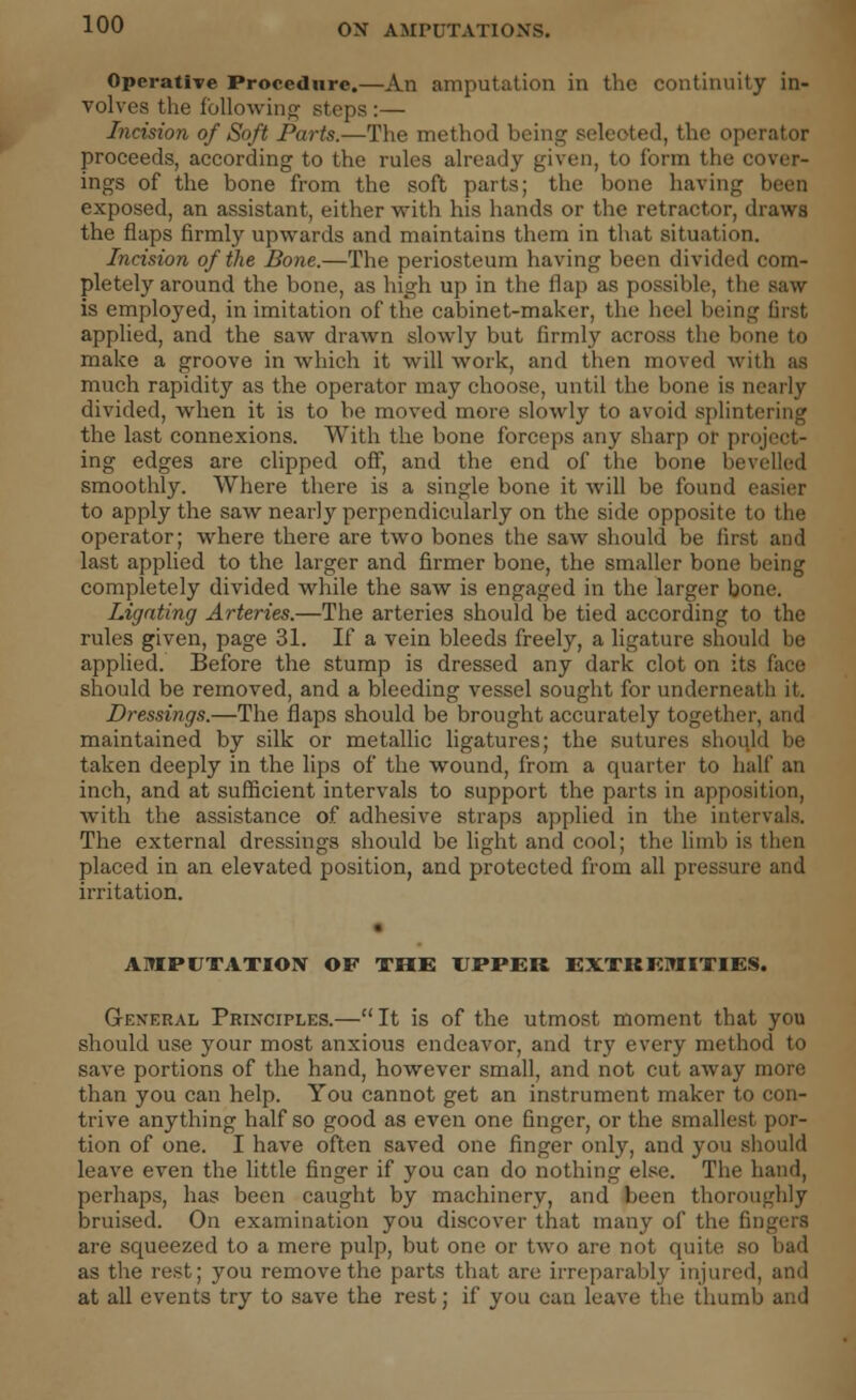 Operative Procedure.—An amputation in the continuity in- volves the following steps :— Incision of Soft Parts.—The method being seleoted, the operator proceeds, according to the rules already given, to form the cover- ings of the bone from the soft parts; the bone having been exposed, an assistant, either with his hands or the retractor, draws the flaps firmly upwards and maintains them in that situation. Incision of the Bone.—The periosteum having been divided com- pletely around the bone, as high up in the flap as possible, the saw- is employed, in imitation of the cabinet-maker, the heel being first applied, and the saw drawn slowly but firmly across the bone to make a groove in which it will work, and then moved with as much rapidity as the operator may choose, until the bone is nearly divided, when it is to be moved more slowly to avoid splintering the last connexions. With the bone forceps any sharp or project- ing edges are clipped off, and the end of the bone bevelled smoothly. Where there is a single bone it will be found easier to apply the saw nearly perpendicularly on the side opposite to the operator; where there are two bones the saw should be first and last applied to the larger and firmer bone, the smaller bone being completely divided while the saw is engaged in the larger bone. Lignting Arteries.—The arteries should be tied according to the rules given, page 31. If a vein bleeds freely, a ligature should be applied. Before the stump is dressed any dark clot on its face should be removed, and a bleeding vessel sought for underneath it. Dressings.—The flaps should be brought accurately together, and maintained by silk or metallic ligatures; the sutures should be taken deeply in the lips of the wound, from a quarter to half an inch, and at sufficient intervals to support the parts in apposition, with the assistance of adhesive straps applied in the intervals. The external dressings should be light and cool; the limb is then placed in an elevated position, and protected from all pressure and irritation. AMPUTATION OF THE UPPER EXTREMITIES. General Principles.— It is of the utmost moment that you should use your most anxious endeavor, and try every method to save portions of the hand, however small, and not cut away more than you can help. You cannot get an instrument maker to con- trive anything half so good as even one finger, or the smallest por- tion of one. I have often saved one finger only, and you should leave even the little finger if you can do nothing else. The hand, perhaps, has been caught by machinery, and been thoroughly bruised. On examination you discover that many of the fingers are squeezed to a mere pulp, but one or two are not quite so had as the rest; you remove the parts that are irreparably injured, and at all events try to save the rest; if you can leave the thumb and