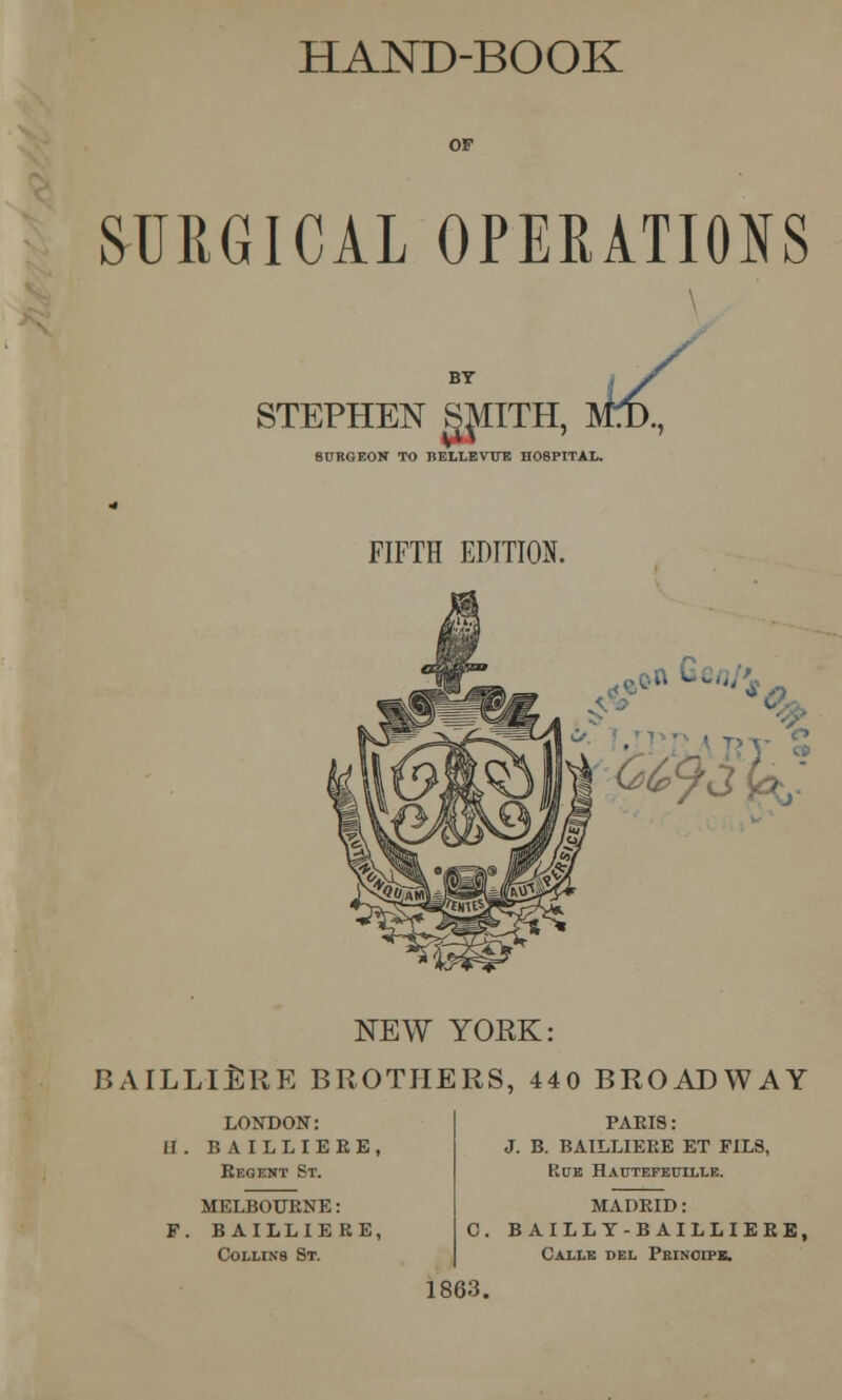 HAND-BOOK SURGICAL OPERATIONS STEPHEN SMITH [, am, SURGEON TO BELLE VTTE HOSPITAL. FIFTH EDITION. ■ - 6'W k- NEW YOEK: BAILLIERE BROTHERS, 440 BROADWAY LONDON: H. BAILLIERE, Regent St. MELBOURNE: F. BAILLIERE, Collins St. PARIS: J. B. BAILLIERE ET FILS, Rue Hautefeuille. MADRID: C. B AILLY-B AILLIERE, Calle del Prinoipb. 1863.