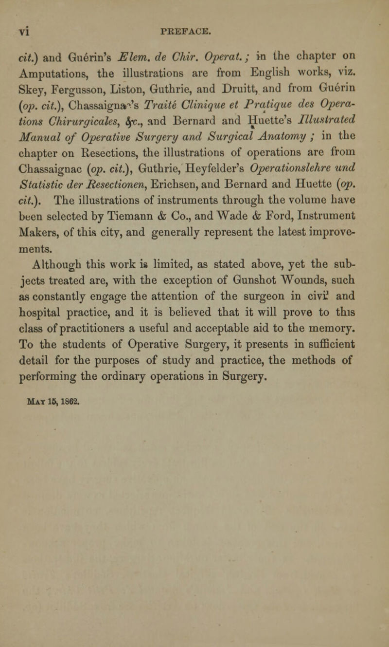 cit.) and Guerin's Elem. de Chir. Operat.; in the chapter on Amputations, the illustrations are from English works, viz. Skey, Fergusson, Liston, Guthrie, and Druitt, and from Guerin (op. cit.), Chassaigna-'s Traite Clinique et Pratique des Opera- tions Chirurgicales, tye., and Bernard and Huette's Illustrated Manual of Operative Surgery and Surgical Anatomy ; in the chapter on Resections, the illustrations of operations are from Chassaignac (op. cit.), Guthrie, Heyfelder's Operationslehre und Statistic der Hesectionen, Erichsen, and Bernard and Huette (op. cit.). The illustrations of instruments through the volume have been selected by Tiemann & Co., and Wade & Ford, Instrument Makers, of this city, and generally represent the latest improve- ments. Although this work is limited, as stated above, yet the sub- jects treated are, with the exception of Gunshot Wounds, such as constantly engage the attention of the surgeon in civi1 and hospital practice, and it is believed that it will prove to this class of practitioners a useful and acceptable aid to the memory. To the students of Operative Surgery, it presents in sufficient detail for the purposes of study and practice, the methods of performing the ordinary operations in Surgery. May 15,1862.
