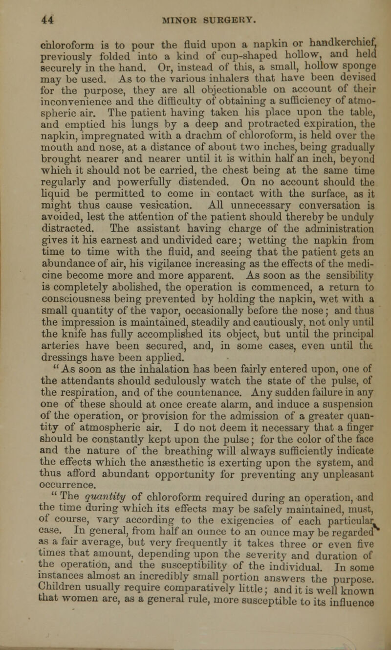 chloroform is to pour the fluid upon a napkin or handkerchief previously folded into a kind of cup-shaped hollow, and held securely in the hand. Or, instead of this, a small, hollow sponge may be used. As to the various inhalers that have been devised for the purpose, they are all objectionable on account of their inconvenience and the difficulty of obtaining a sufficiency of atmo- spheric air. The patient having taken his place upon the table, and emptied his lungs by a deep and protracted expiration, the napkin, impregnated with a drachm of chloroform, is held over the mouth and nose, at a distance of about two inches, being gradually- brought nearer and nearer until it is within half an inch, beyond which it should not be carried, the chest being at the same time regularly and powerfully distended. On no account should the liquid be permitted to come in contact with the surface, as it might thus cause vesication. All unnecessary conversation is avoided, lest the attention of the patient should thereby be unduly distracted. The assistant having charge of the administration gives it his earnest and undivided care; wetting the napkin from time to time with the fluid, and seeing that the patient gets an abundance of air, his vigilance increasing as the effects of the medi- cine become more and more apparent. As soon as the sensibility is completely abolished, the operation is commenced, a return to consciousness being prevented by holding the napkin, wet with a small quantity of the vapor, occasionally before the nose; and thus the impression is maintained, steadily and cautiously, not only until the knife has fully accomplished its object, but until the principal arteries have been secured, and, in some cases, even until tht dressings have been applied.  As soon as the inhalation has been fairly entered upon, one of the attendants should sedulously watch the state of the pulse, of the respiration, and of the countenance. Any sudden failure in any one of these should at once create alarm, and induce a suspension of the operation, or provision for the admission of a greater quan- tity of atmospheric air. I do not deem it necessary that a finger should be constantly kept upon the pulse; for the color of the face and the nature of the breathing will always sufficiently indicate the effects which the anaesthetic is exerting upon the system, and thus afford abundant opportunity for preventing any unpleasant occurrence.  The quantity of chloroform required during an operation, and the time during which its effects may be safely maintained, must, of course, vary according to the exigencies of each particular case. In general, from half an ounce to an ounce may be regarded as a fair average, but very frequently it takes three or even five times that amount, depending upon the severity and duration of the operation, and the susceptibility of the individual. In some instances almost an incredibly small portion answers the purpose. Children usually require comparatively little; and it is well known that women are, as a general rule, more susceptible to its influence